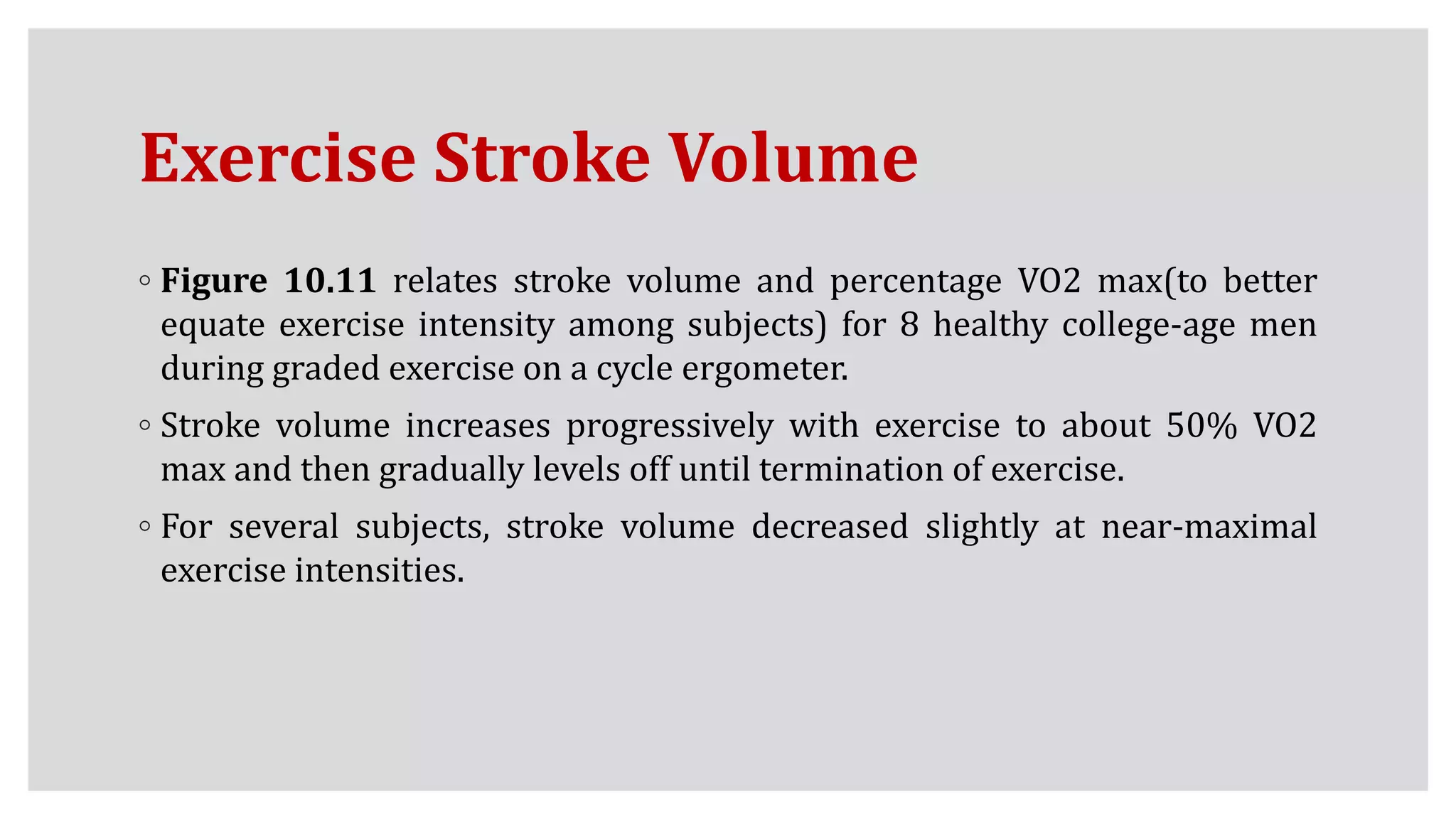Exercise Stroke Volume
◦ Figure 10.11 relates stroke volume and percentage VO2 max(to better
equate exercise intensity among subjects) for 8 healthy college-age men
during graded exercise on a cycle ergometer.
◦ Stroke volume increases progressively with exercise to about 50% VO2
max and then gradually levels off until termination of exercise.
◦ For several subjects, stroke volume decreased slightly at near-maximal
exercise intensities.
 