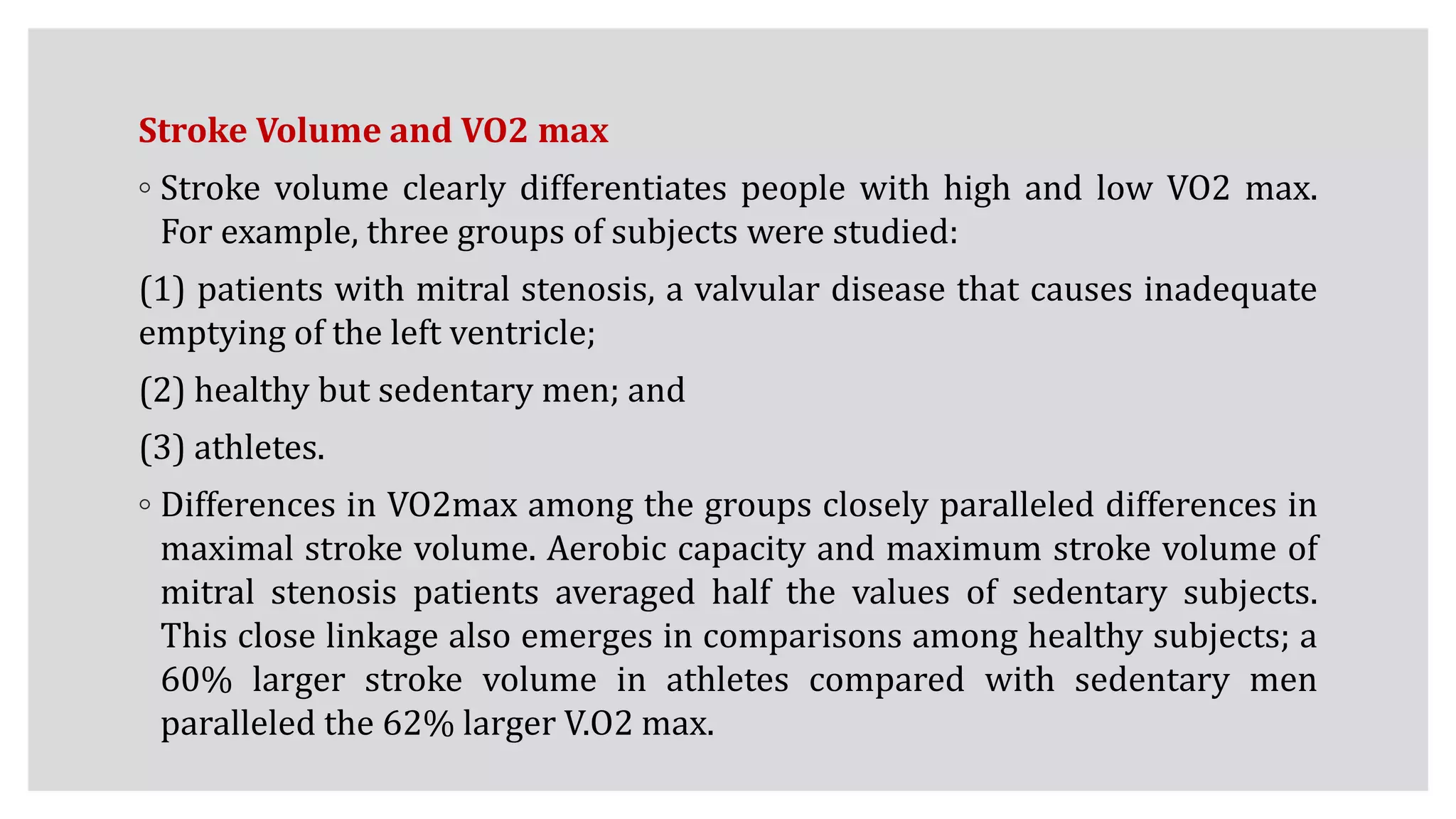 Stroke Volume and VO2 max
◦ Stroke volume clearly differentiates people with high and low VO2 max.
For example, three groups of subjects were studied:
(1) patients with mitral stenosis, a valvular disease that causes inadequate
emptying of the left ventricle;
(2) healthy but sedentary men; and
(3) athletes.
◦ Differences in VO2max among the groups closely paralleled differences in
maximal stroke volume. Aerobic capacity and maximum stroke volume of
mitral stenosis patients averaged half the values of sedentary subjects.
This close linkage also emerges in comparisons among healthy subjects; a
60% larger stroke volume in athletes compared with sedentary men
paralleled the 62% larger V.O2 max.
 