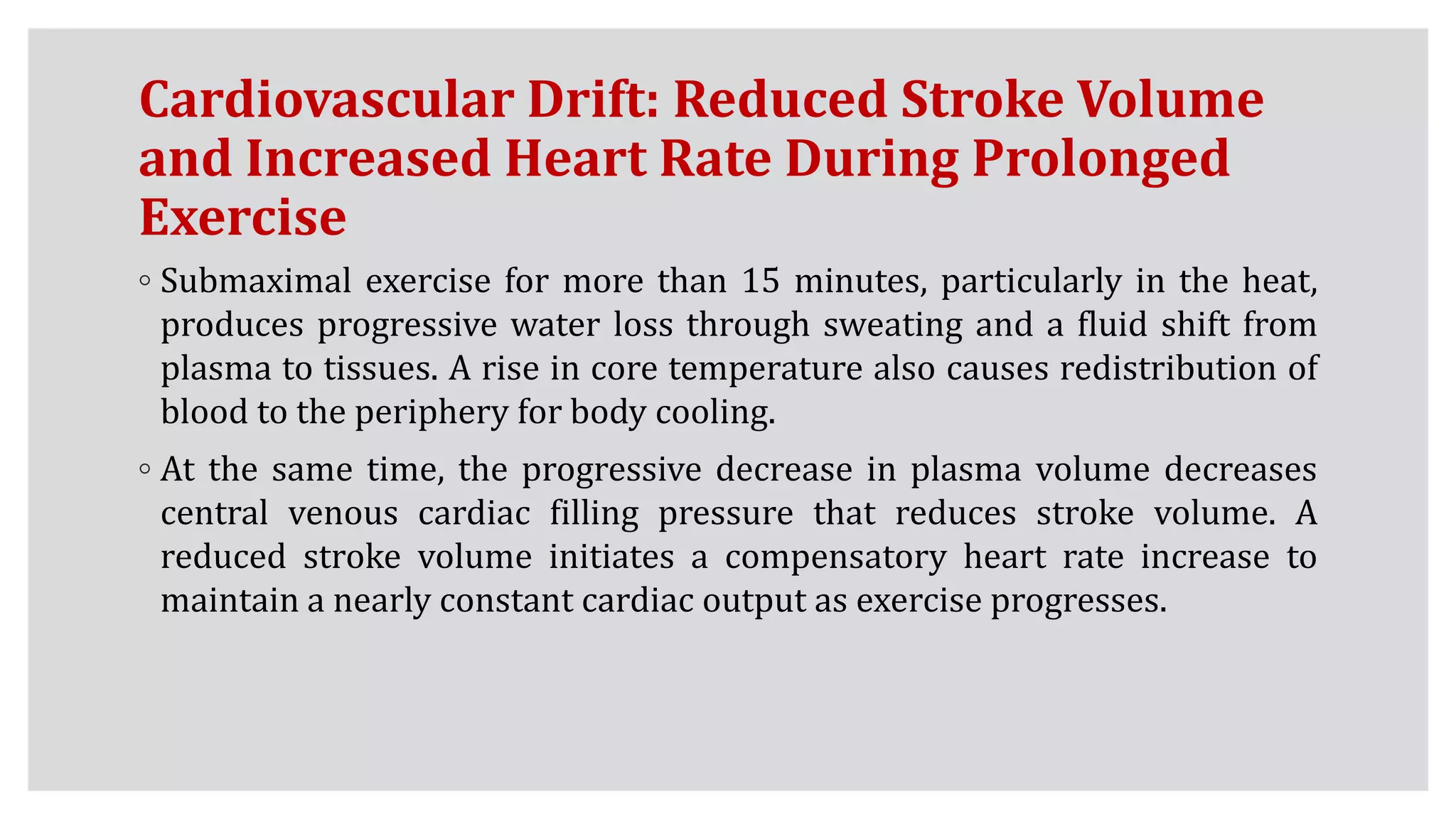 Cardiovascular Drift: Reduced Stroke Volume
and Increased Heart Rate During Prolonged
Exercise
◦ Submaximal exercise for more than 15 minutes, particularly in the heat,
produces progressive water loss through sweating and a fluid shift from
plasma to tissues. A rise in core temperature also causes redistribution of
blood to the periphery for body cooling.
◦ At the same time, the progressive decrease in plasma volume decreases
central venous cardiac filling pressure that reduces stroke volume. A
reduced stroke volume initiates a compensatory heart rate increase to
maintain a nearly constant cardiac output as exercise progresses.
 
