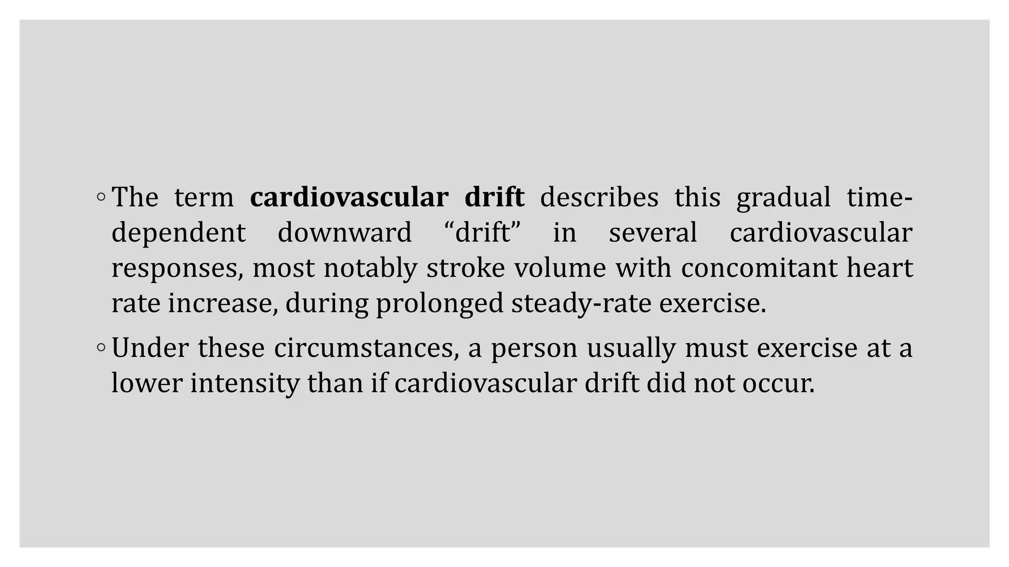 ◦ The term cardiovascular drift describes this gradual time-
dependent downward “drift” in several cardiovascular
responses, most notably stroke volume with concomitant heart
rate increase, during prolonged steady-rate exercise.
◦ Under these circumstances, a person usually must exercise at a
lower intensity than if cardiovascular drift did not occur.
 