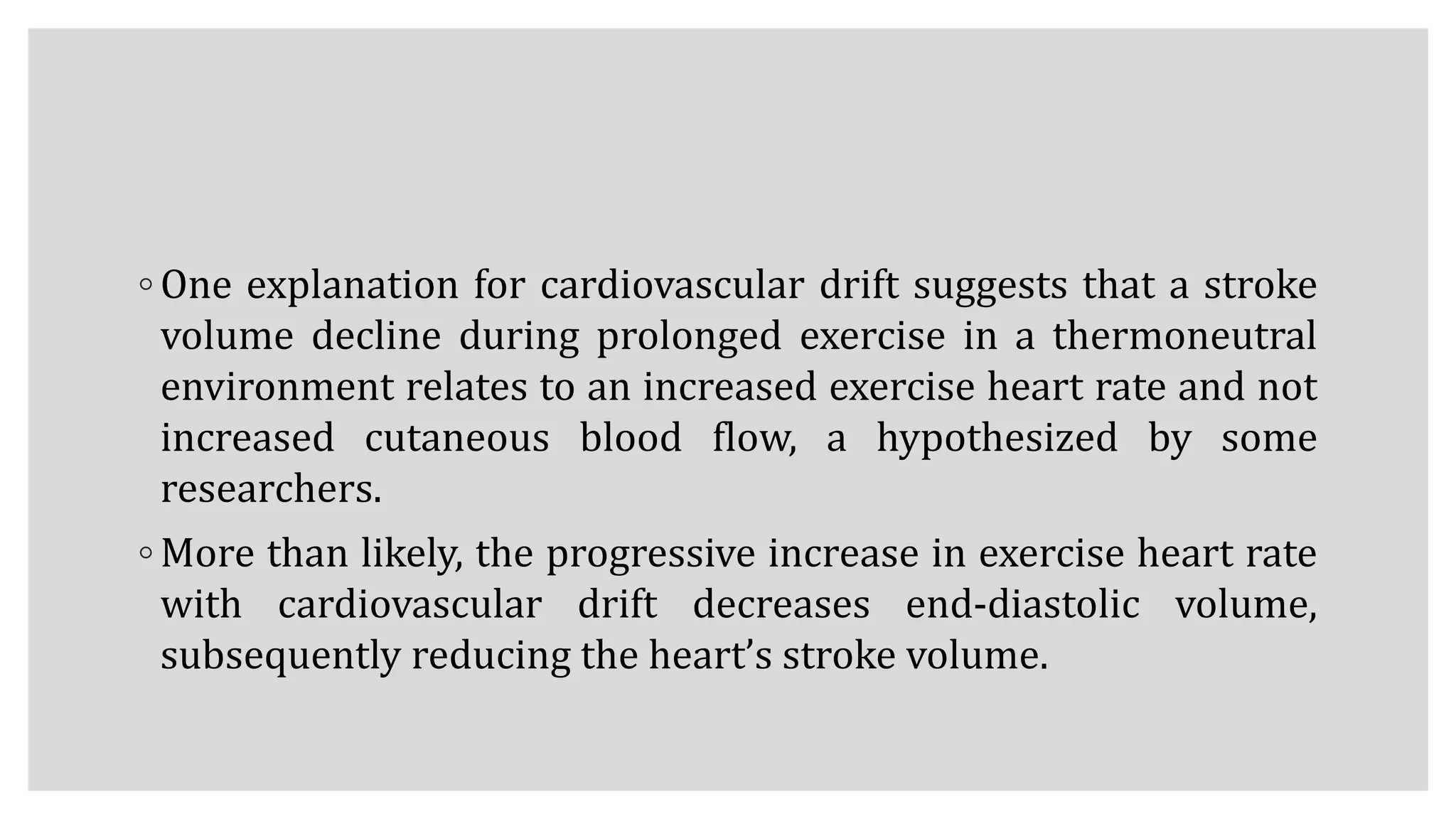 ◦ One explanation for cardiovascular drift suggests that a stroke
volume decline during prolonged exercise in a thermoneutral
environment relates to an increased exercise heart rate and not
increased cutaneous blood flow, a hypothesized by some
researchers.
◦ More than likely, the progressive increase in exercise heart rate
with cardiovascular drift decreases end-diastolic volume,
subsequently reducing the heart’s stroke volume.
 