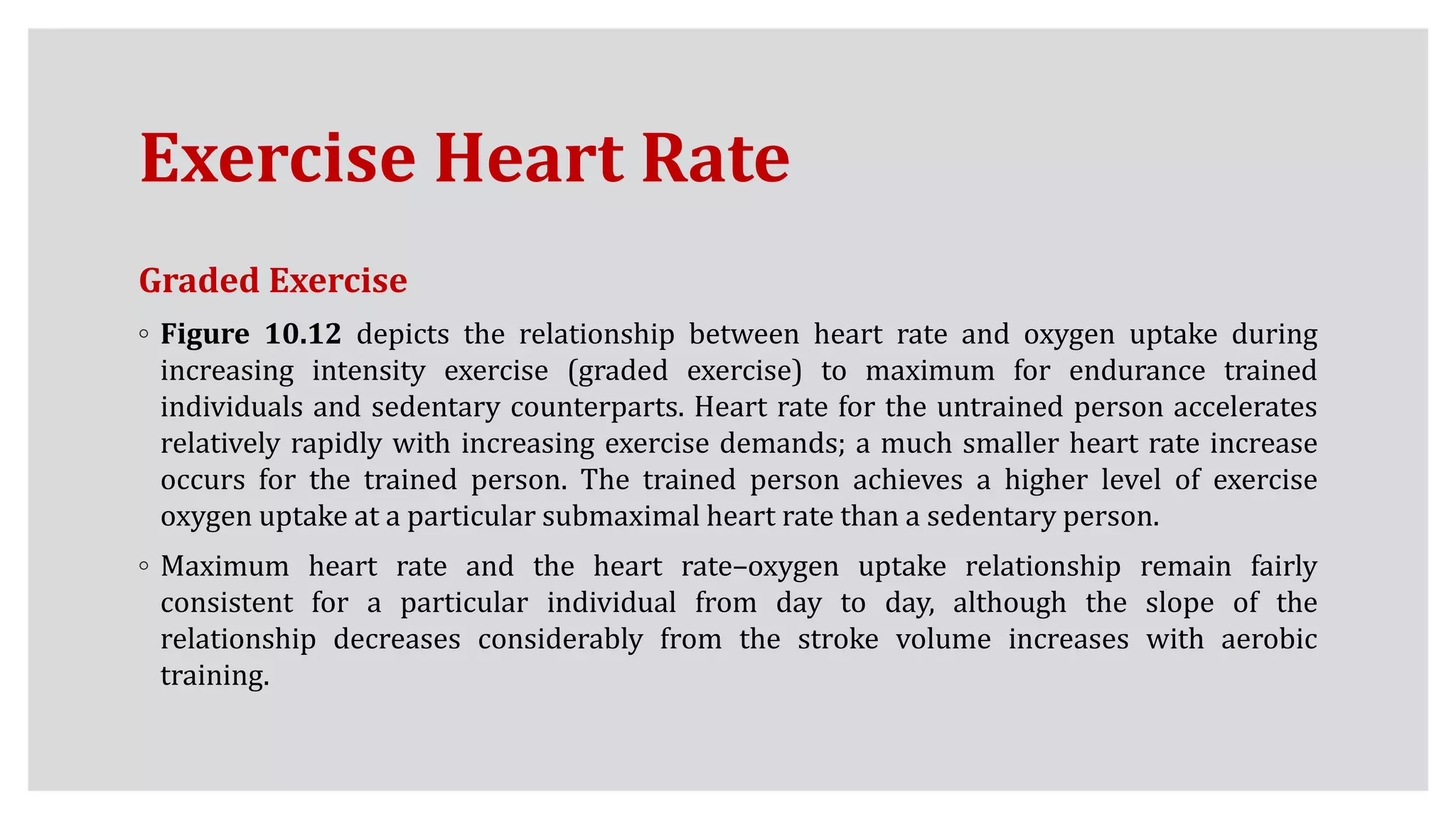 Exercise Heart Rate
Graded Exercise
◦ Figure 10.12 depicts the relationship between heart rate and oxygen uptake during
increasing intensity exercise (graded exercise) to maximum for endurance trained
individuals and sedentary counterparts. Heart rate for the untrained person accelerates
relatively rapidly with increasing exercise demands; a much smaller heart rate increase
occurs for the trained person. The trained person achieves a higher level of exercise
oxygen uptake at a particular submaximal heart rate than a sedentary person.
◦ Maximum heart rate and the heart rate–oxygen uptake relationship remain fairly
consistent for a particular individual from day to day, although the slope of the
relationship decreases considerably from the stroke volume increases with aerobic
training.
 