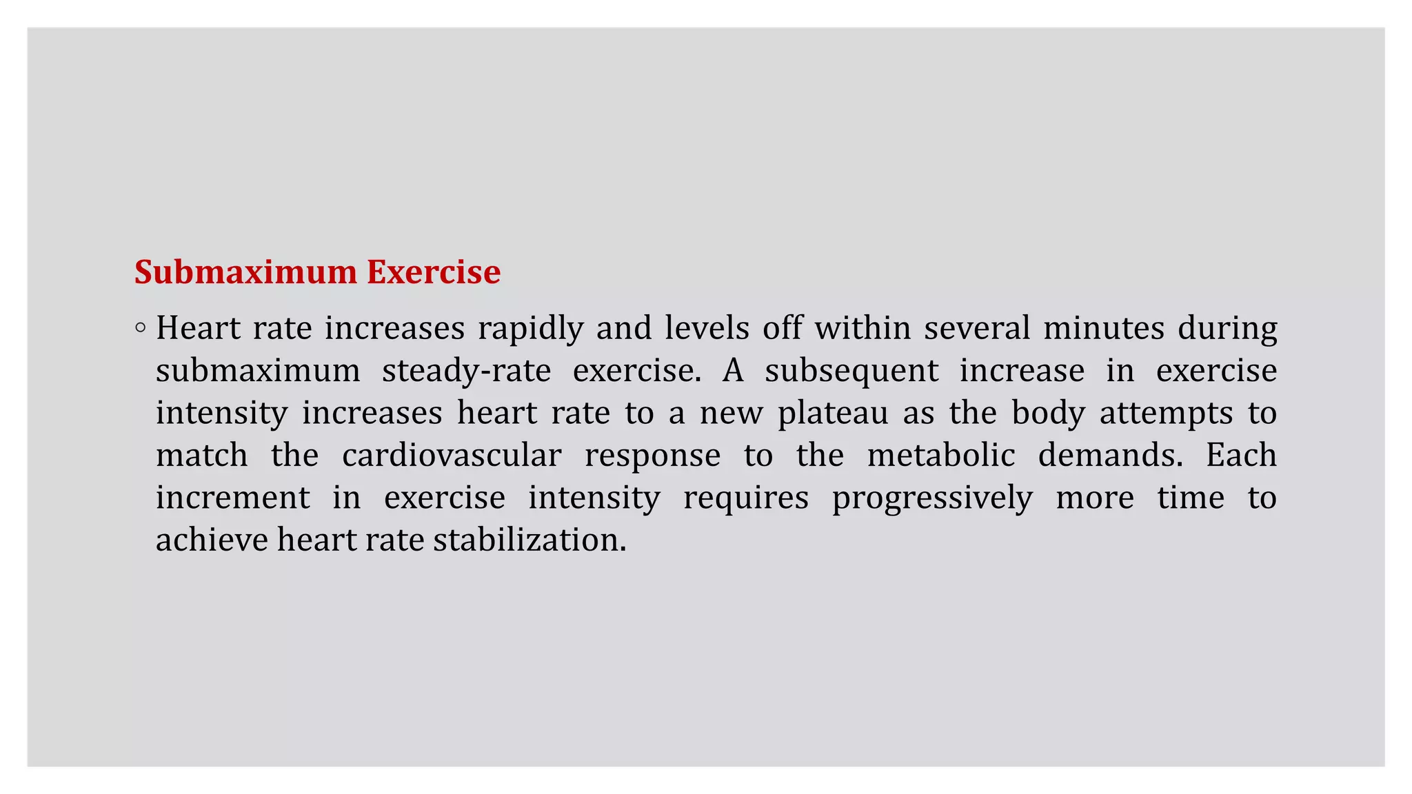 Submaximum Exercise
◦ Heart rate increases rapidly and levels off within several minutes during
submaximum steady-rate exercise. A subsequent increase in exercise
intensity increases heart rate to a new plateau as the body attempts to
match the cardiovascular response to the metabolic demands. Each
increment in exercise intensity requires progressively more time to
achieve heart rate stabilization.
 