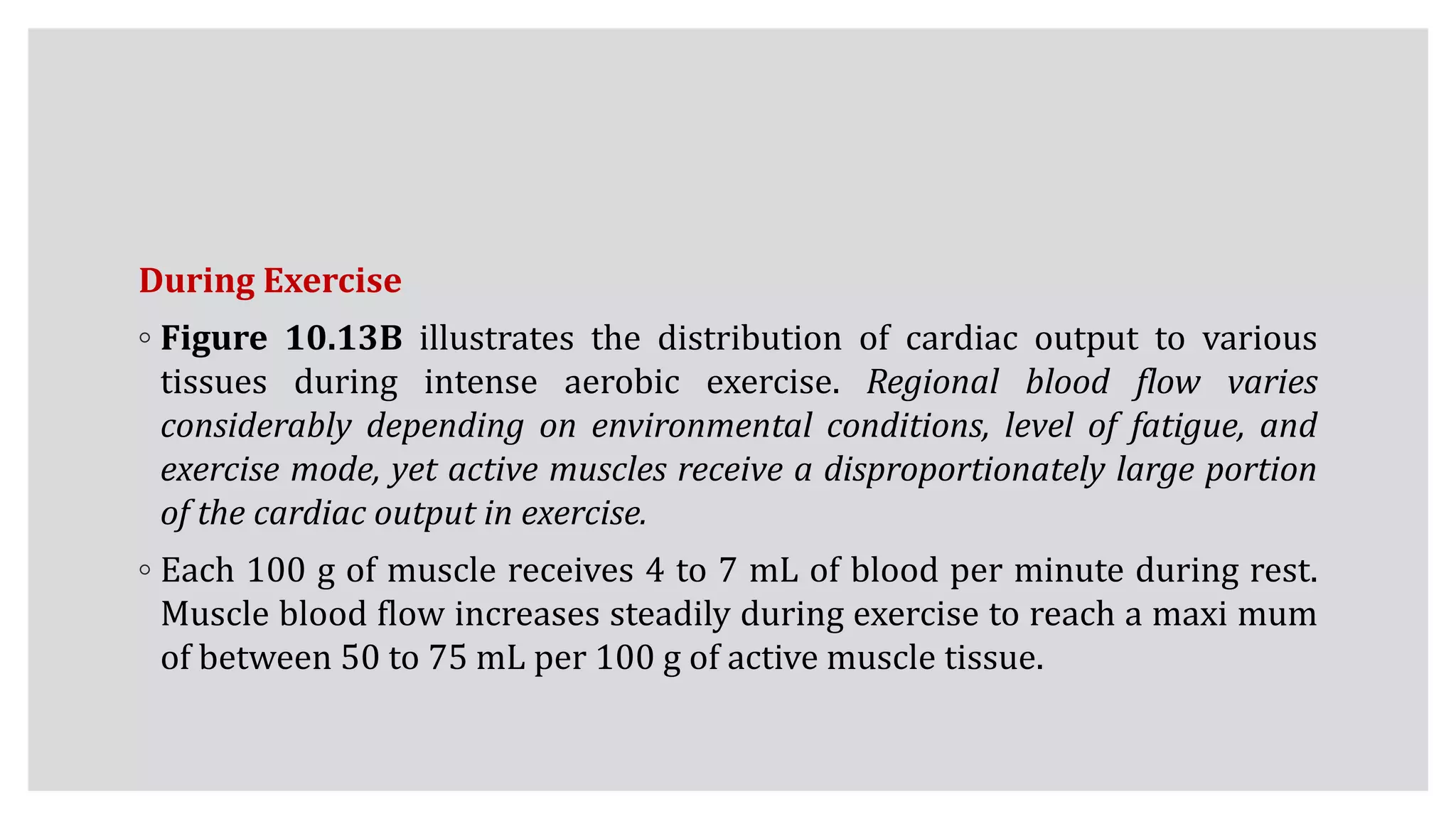 During Exercise
◦ Figure 10.13B illustrates the distribution of cardiac output to various
tissues during intense aerobic exercise. Regional blood flow varies
considerably depending on environmental conditions, level of fatigue, and
exercise mode, yet active muscles receive a disproportionately large portion
of the cardiac output in exercise.
◦ Each 100 g of muscle receives 4 to 7 mL of blood per minute during rest.
Muscle blood flow increases steadily during exercise to reach a maxi mum
of between 50 to 75 mL per 100 g of active muscle tissue.
 