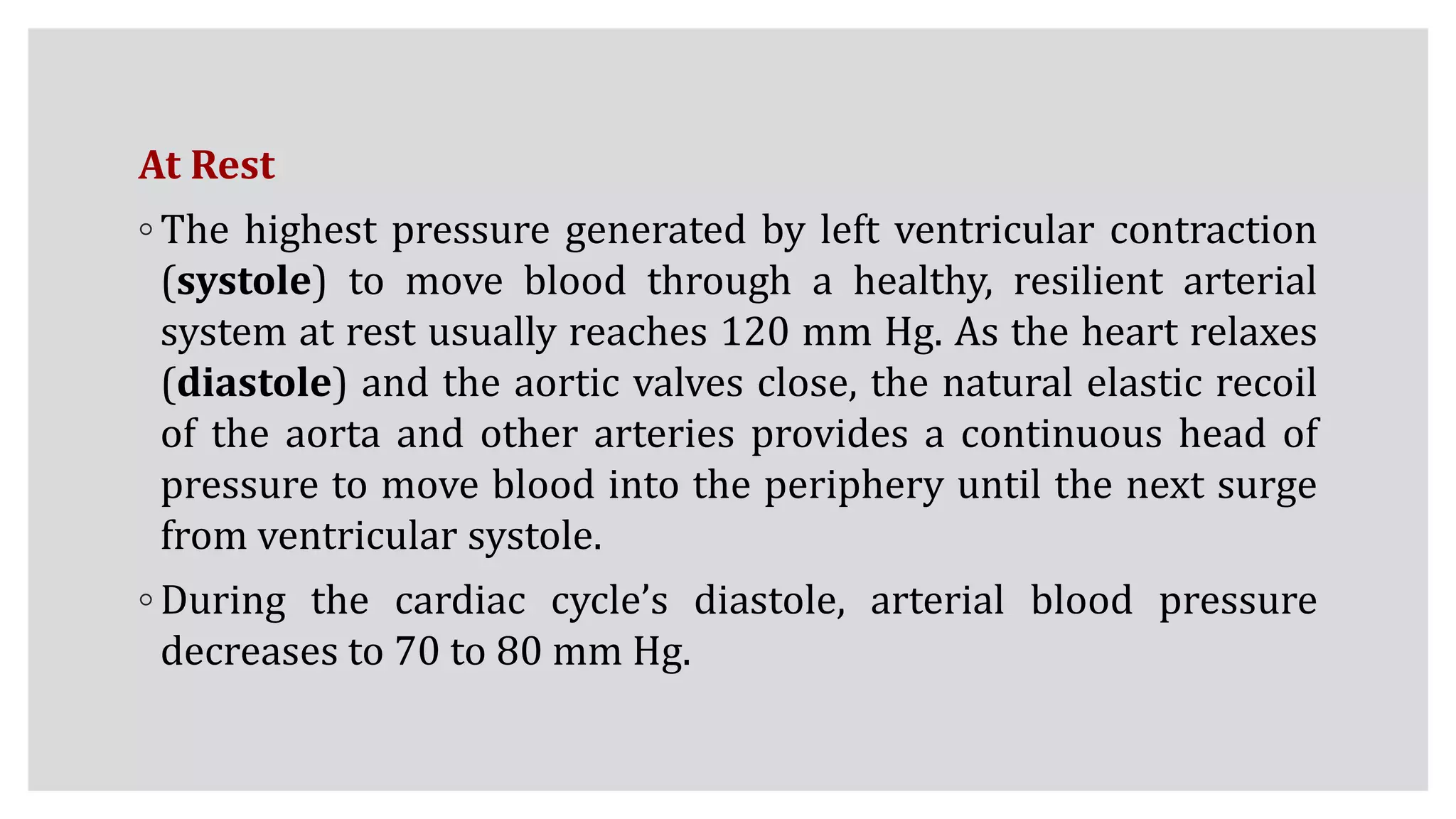 At Rest
◦ The highest pressure generated by left ventricular contraction
(systole) to move blood through a healthy, resilient arterial
system at rest usually reaches 120 mm Hg. As the heart relaxes
(diastole) and the aortic valves close, the natural elastic recoil
of the aorta and other arteries provides a continuous head of
pressure to move blood into the periphery until the next surge
from ventricular systole.
◦ During the cardiac cycle’s diastole, arterial blood pressure
decreases to 70 to 80 mm Hg.
 