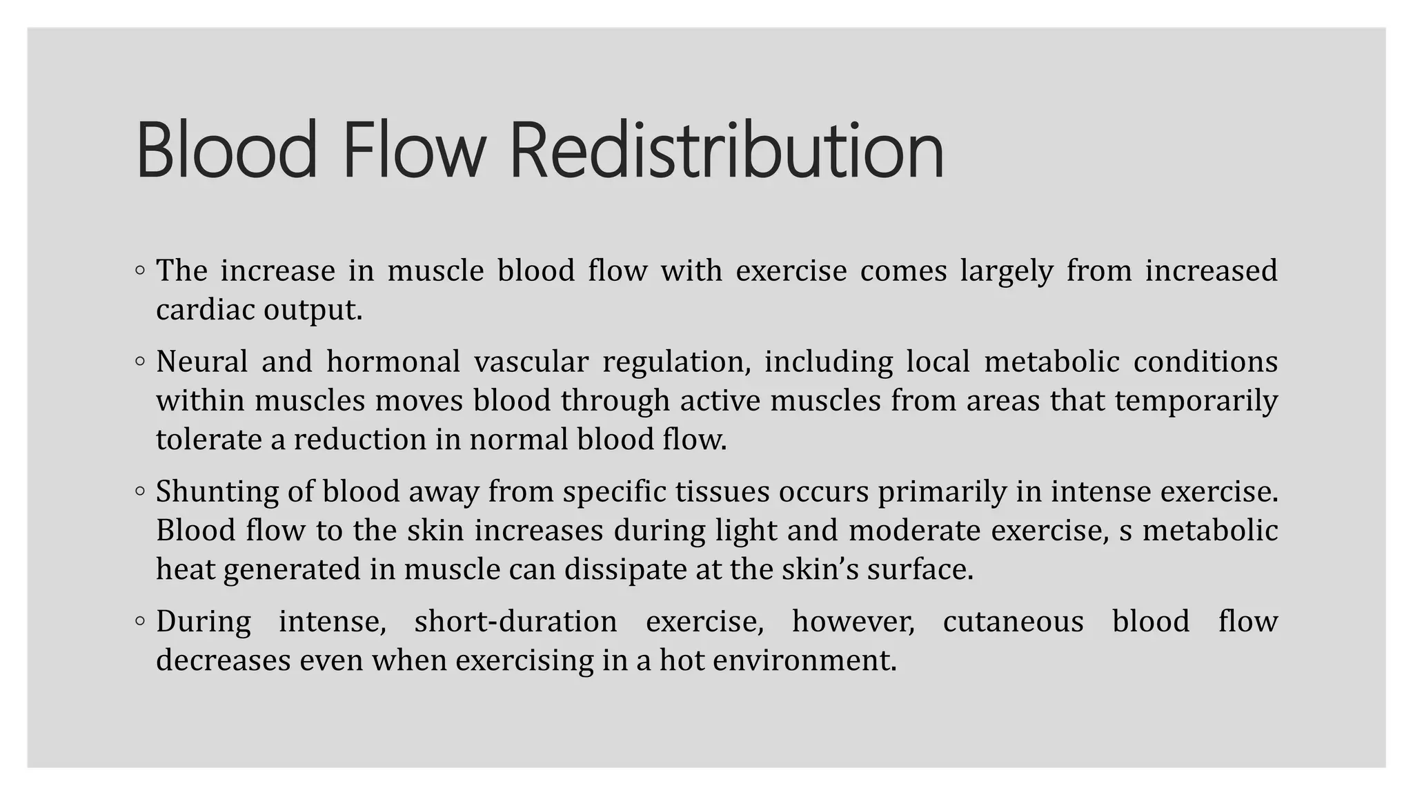 Blood Flow Redistribution
◦ The increase in muscle blood flow with exercise comes largely from increased
cardiac output.
◦ Neural and hormonal vascular regulation, including local metabolic conditions
within muscles moves blood through active muscles from areas that temporarily
tolerate a reduction in normal blood flow.
◦ Shunting of blood away from specific tissues occurs primarily in intense exercise.
Blood flow to the skin increases during light and moderate exercise, s metabolic
heat generated in muscle can dissipate at the skin’s surface.
◦ During intense, short-duration exercise, however, cutaneous blood flow
decreases even when exercising in a hot environment.
 