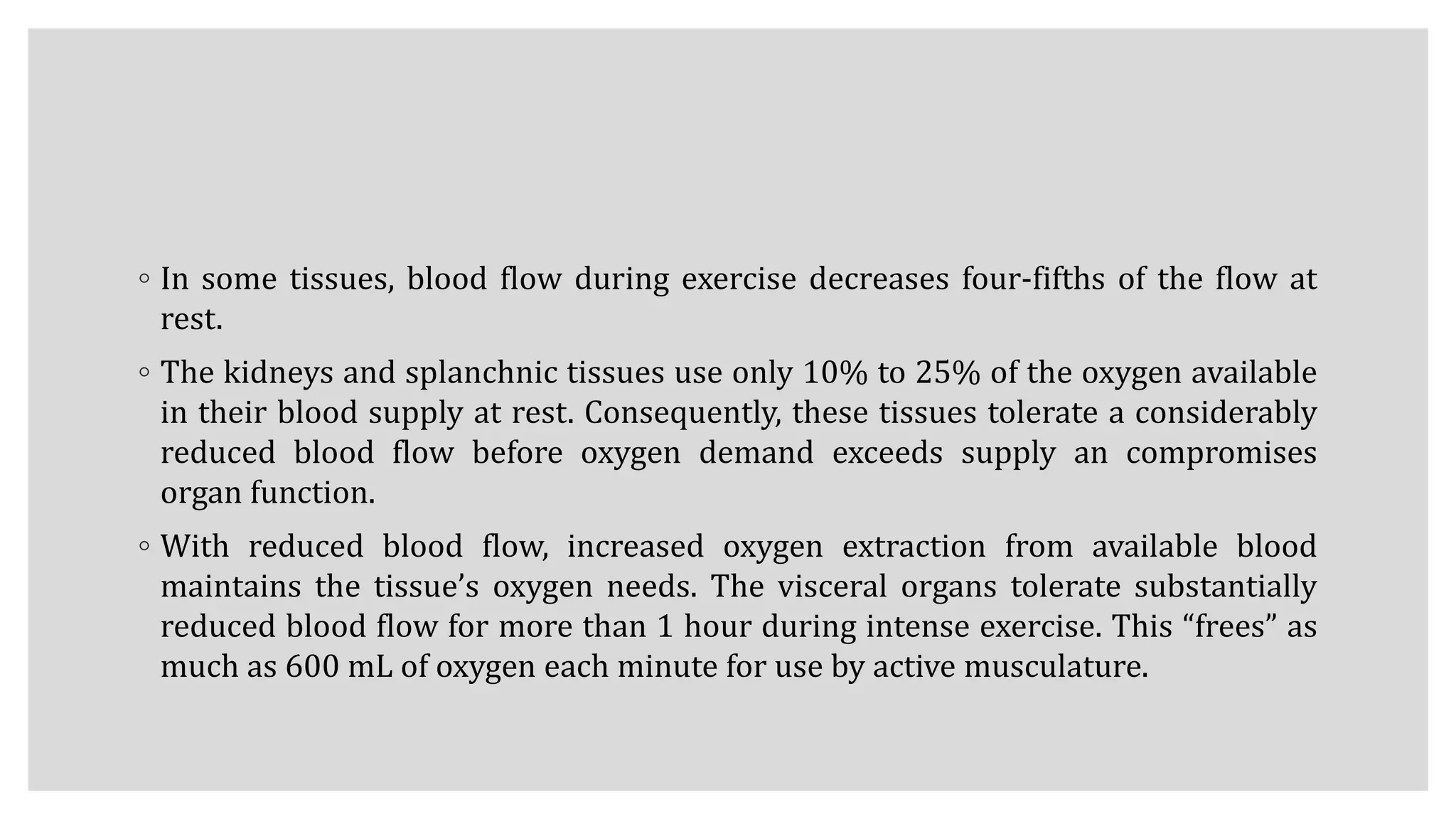 ◦ In some tissues, blood flow during exercise decreases four-fifths of the flow at
rest.
◦ The kidneys and splanchnic tissues use only 10% to 25% of the oxygen available
in their blood supply at rest. Consequently, these tissues tolerate a considerably
reduced blood flow before oxygen demand exceeds supply an compromises
organ function.
◦ With reduced blood flow, increased oxygen extraction from available blood
maintains the tissue’s oxygen needs. The visceral organs tolerate substantially
reduced blood flow for more than 1 hour during intense exercise. This “frees” as
much as 600 mL of oxygen each minute for use by active musculature.
 
