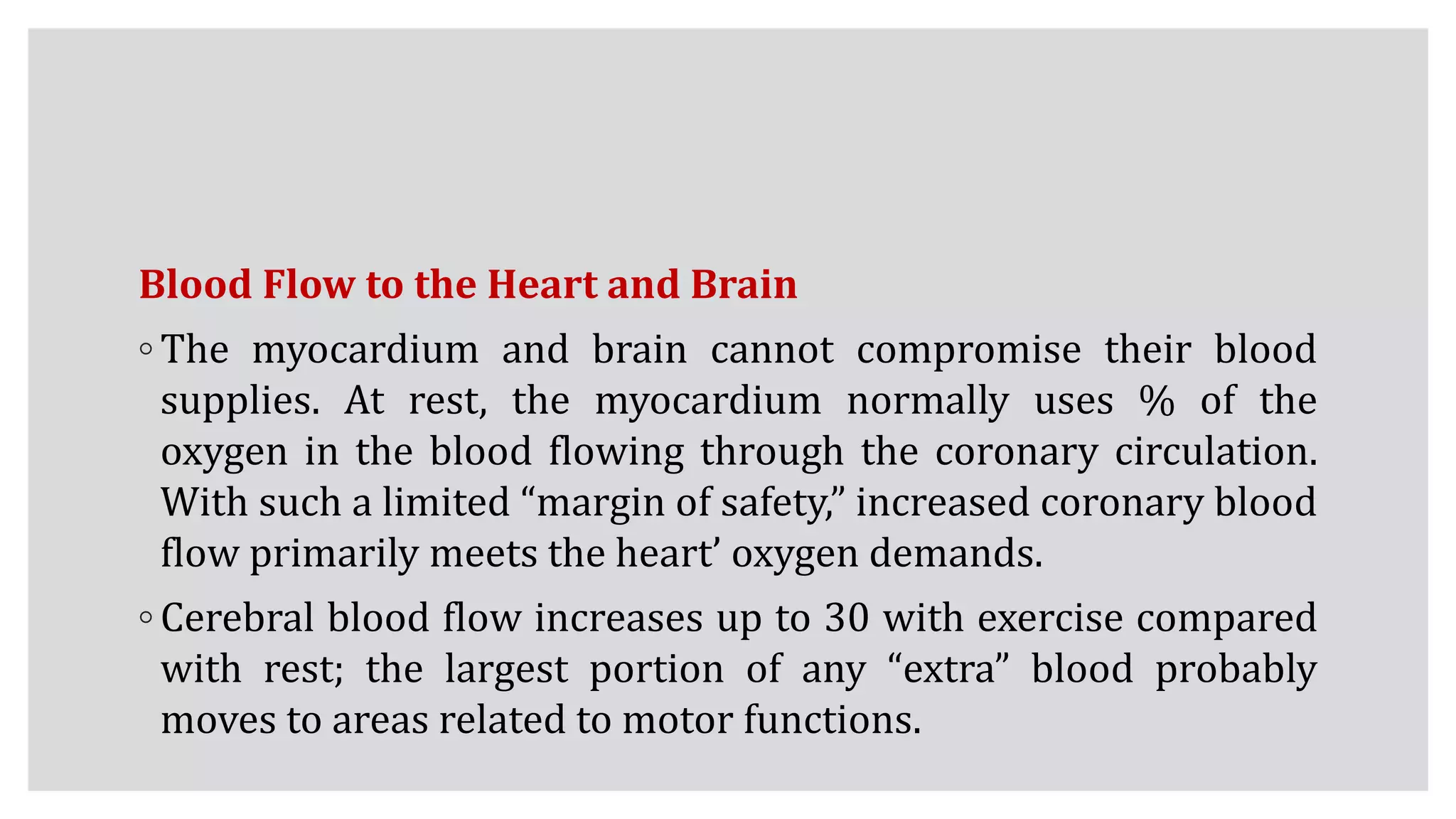 Blood Flow to the Heart and Brain
◦ The myocardium and brain cannot compromise their blood
supplies. At rest, the myocardium normally uses % of the
oxygen in the blood flowing through the coronary circulation.
With such a limited “margin of safety,” increased coronary blood
flow primarily meets the heart’ oxygen demands.
◦ Cerebral blood flow increases up to 30 with exercise compared
with rest; the largest portion of any “extra” blood probably
moves to areas related to motor functions.
 