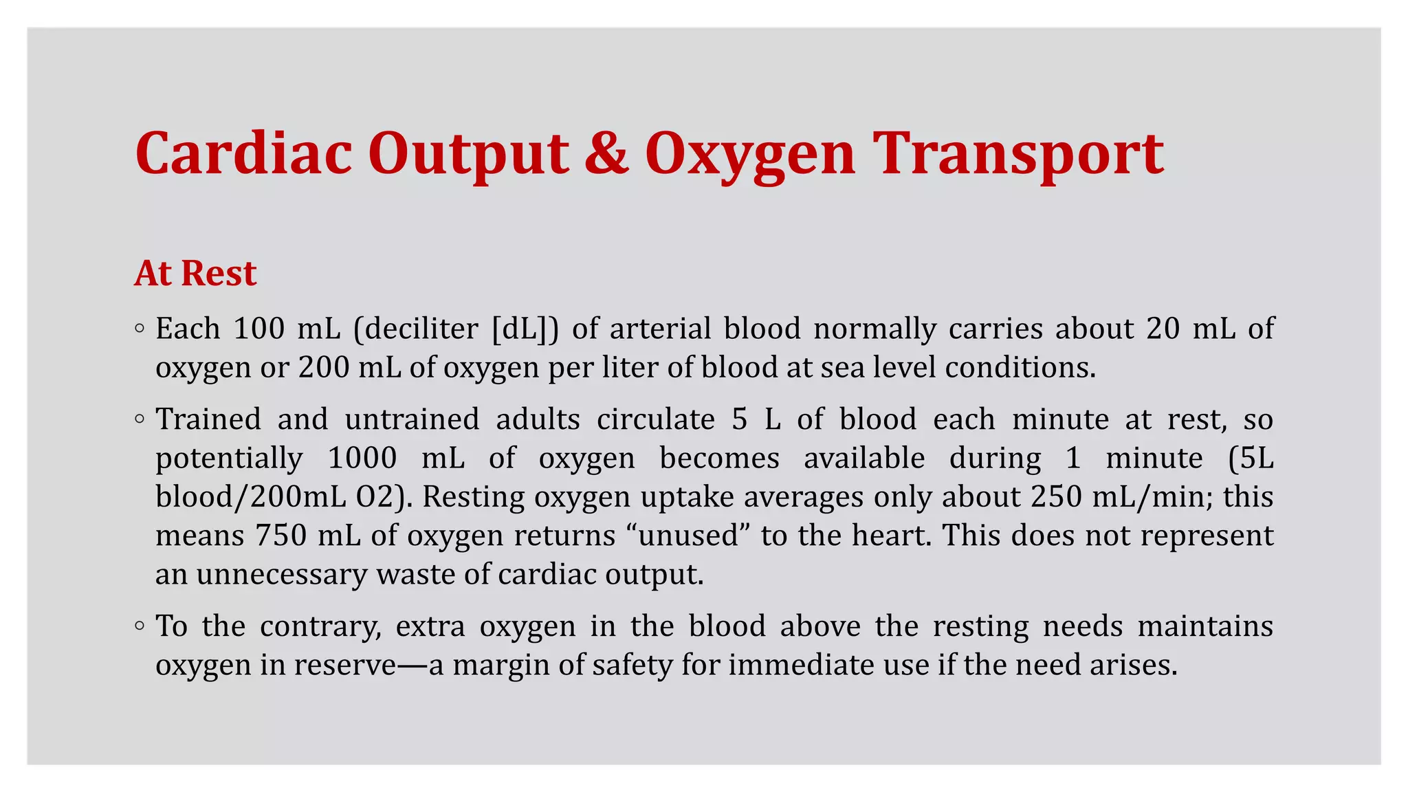 Cardiac Output & Oxygen Transport
At Rest
◦ Each 100 mL (deciliter [dL]) of arterial blood normally carries about 20 mL of
oxygen or 200 mL of oxygen per liter of blood at sea level conditions.
◦ Trained and untrained adults circulate 5 L of blood each minute at rest, so
potentially 1000 mL of oxygen becomes available during 1 minute (5L
blood/200mL O2). Resting oxygen uptake averages only about 250 mL/min; this
means 750 mL of oxygen returns “unused” to the heart. This does not represent
an unnecessary waste of cardiac output.
◦ To the contrary, extra oxygen in the blood above the resting needs maintains
oxygen in reserve—a margin of safety for immediate use if the need arises.
 
