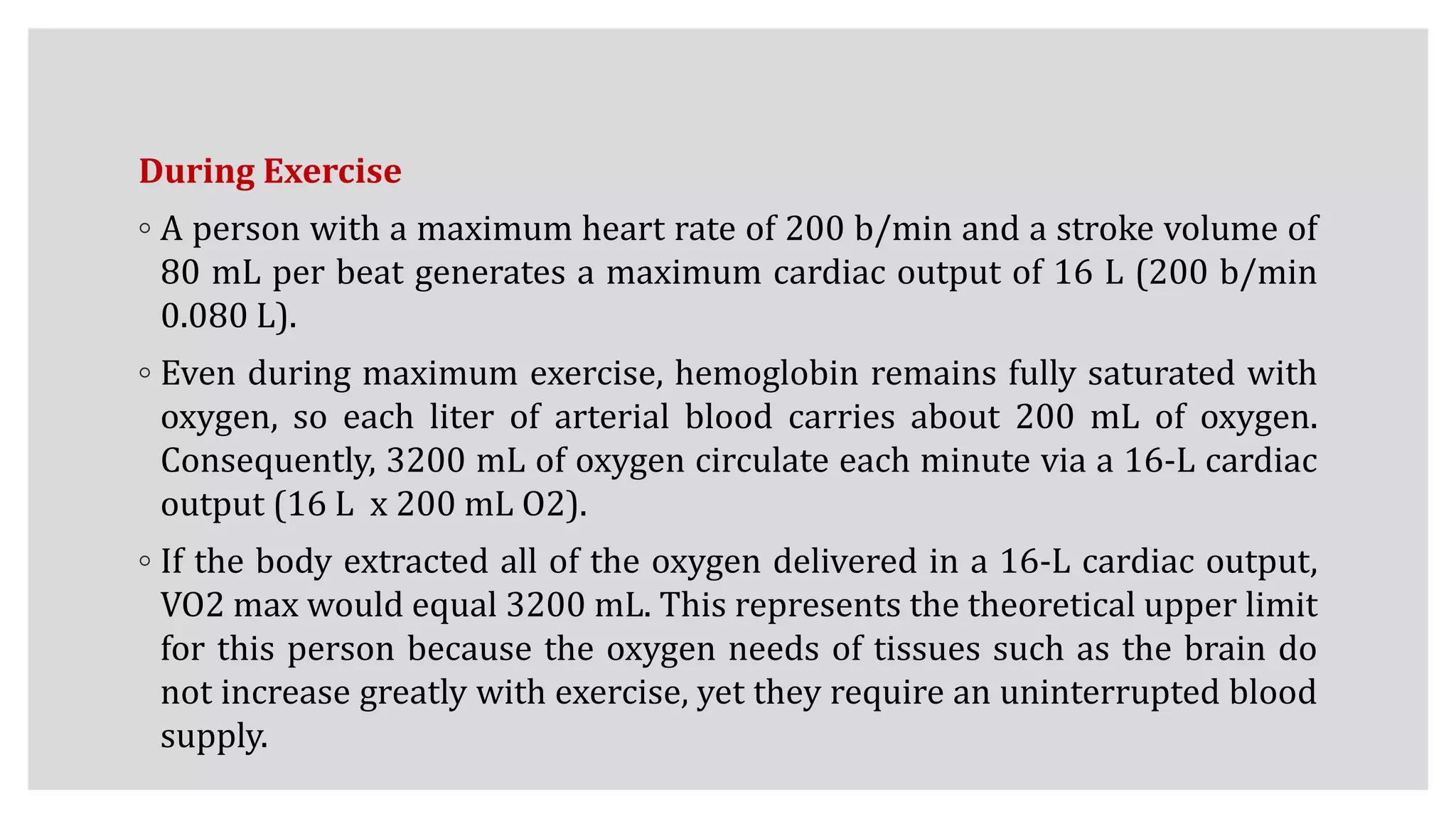 During Exercise
◦ A person with a maximum heart rate of 200 b/min and a stroke volume of
80 mL per beat generates a maximum cardiac output of 16 L (200 b/min
0.080 L).
◦ Even during maximum exercise, hemoglobin remains fully saturated with
oxygen, so each liter of arterial blood carries about 200 mL of oxygen.
Consequently, 3200 mL of oxygen circulate each minute via a 16-L cardiac
output (16 L x 200 mL O2).
◦ If the body extracted all of the oxygen delivered in a 16-L cardiac output,
VO2 max would equal 3200 mL. This represents the theoretical upper limit
for this person because the oxygen needs of tissues such as the brain do
not increase greatly with exercise, yet they require an uninterrupted blood
supply.
 