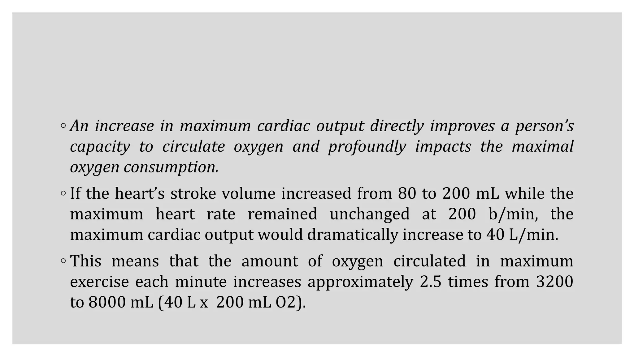 ◦ An increase in maximum cardiac output directly improves a person’s
capacity to circulate oxygen and profoundly impacts the maximal
oxygen consumption.
◦ If the heart’s stroke volume increased from 80 to 200 mL while the
maximum heart rate remained unchanged at 200 b/min, the
maximum cardiac output would dramatically increase to 40 L/min.
◦ This means that the amount of oxygen circulated in maximum
exercise each minute increases approximately 2.5 times from 3200
to 8000 mL (40 L x 200 mL O2).
 