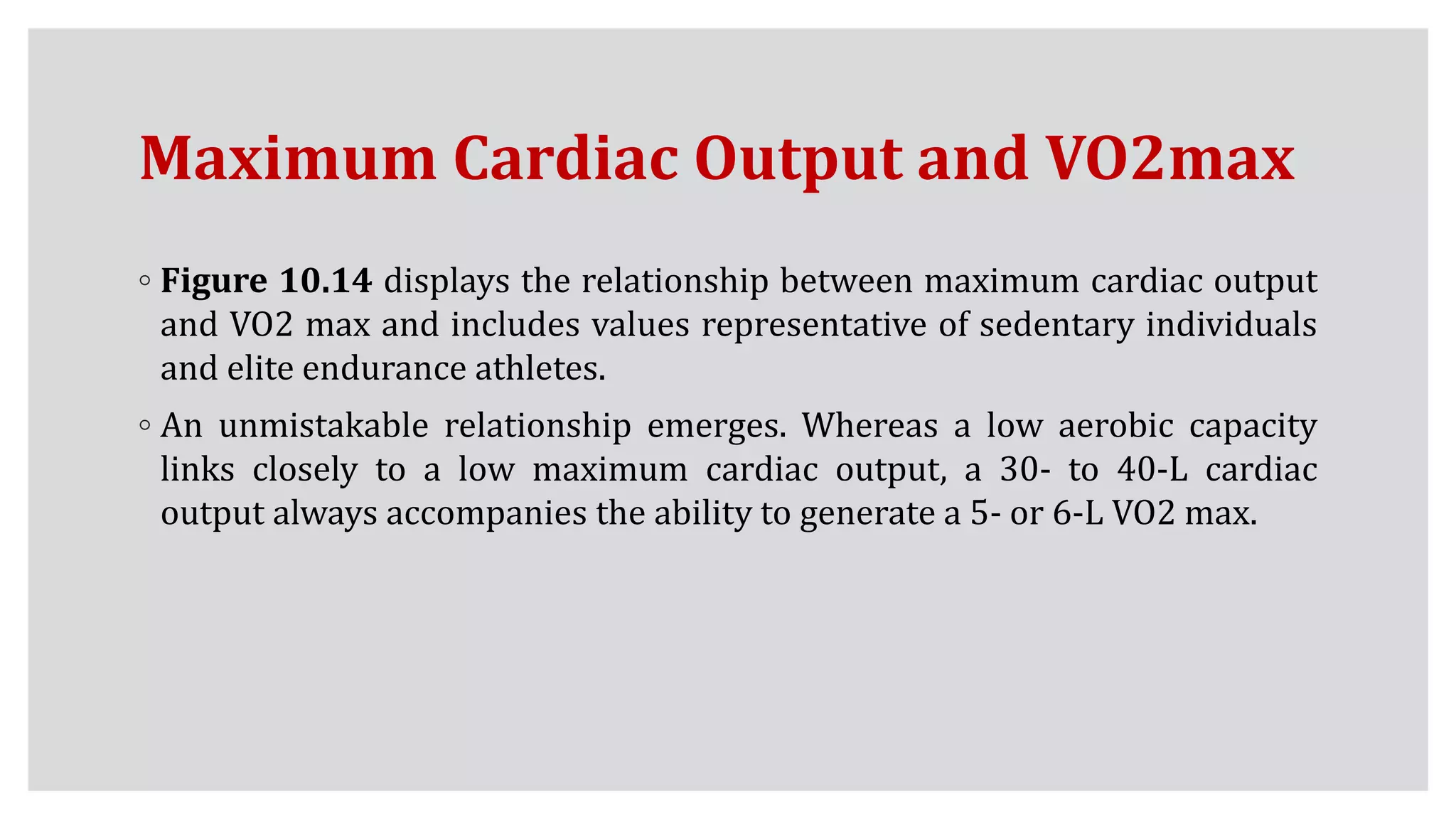 Maximum Cardiac Output and VO2max
◦ Figure 10.14 displays the relationship between maximum cardiac output
and VO2 max and includes values representative of sedentary individuals
and elite endurance athletes.
◦ An unmistakable relationship emerges. Whereas a low aerobic capacity
links closely to a low maximum cardiac output, a 30- to 40-L cardiac
output always accompanies the ability to generate a 5- or 6-L VO2 max.
 