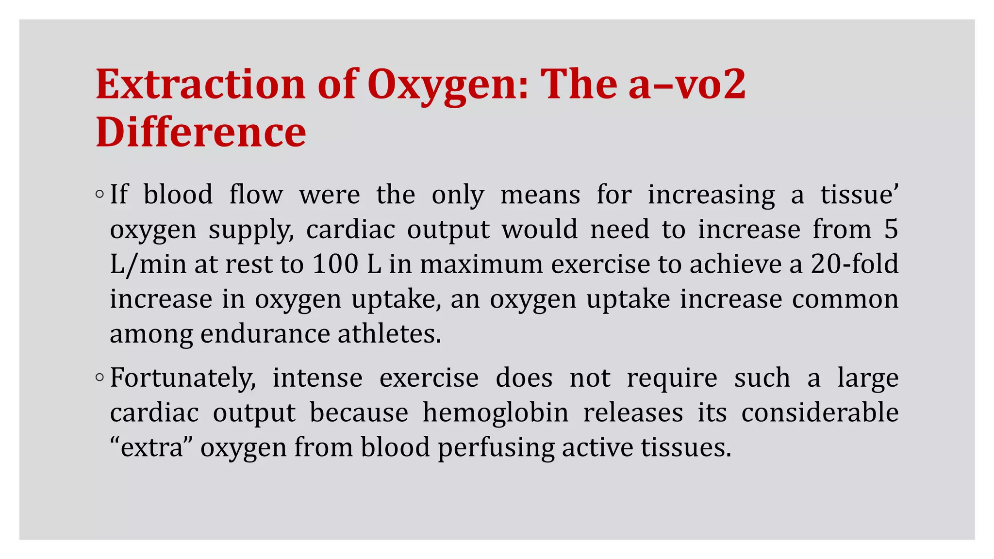 Extraction of Oxygen: The a–vo2
Difference
◦ If blood flow were the only means for increasing a tissue’
oxygen supply, cardiac output would need to increase from 5
L/min at rest to 100 L in maximum exercise to achieve a 20-fold
increase in oxygen uptake, an oxygen uptake increase common
among endurance athletes.
◦ Fortunately, intense exercise does not require such a large
cardiac output because hemoglobin releases its considerable
“extra” oxygen from blood perfusing active tissues.
 