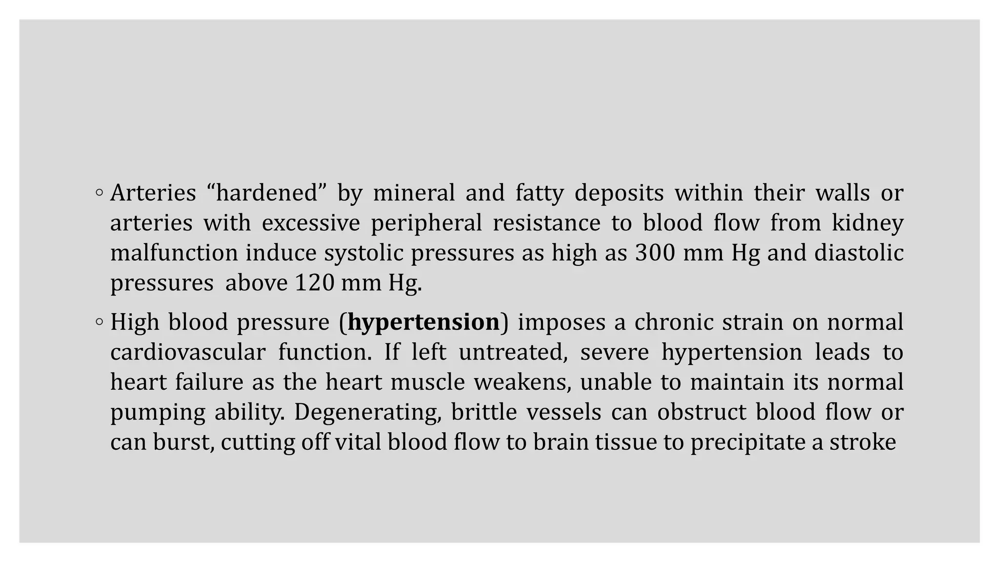 ◦ Arteries “hardened” by mineral and fatty deposits within their walls or
arteries with excessive peripheral resistance to blood flow from kidney
malfunction induce systolic pressures as high as 300 mm Hg and diastolic
pressures above 120 mm Hg.
◦ High blood pressure (hypertension) imposes a chronic strain on normal
cardiovascular function. If left untreated, severe hypertension leads to
heart failure as the heart muscle weakens, unable to maintain its normal
pumping ability. Degenerating, brittle vessels can obstruct blood flow or
can burst, cutting off vital blood flow to brain tissue to precipitate a stroke
 