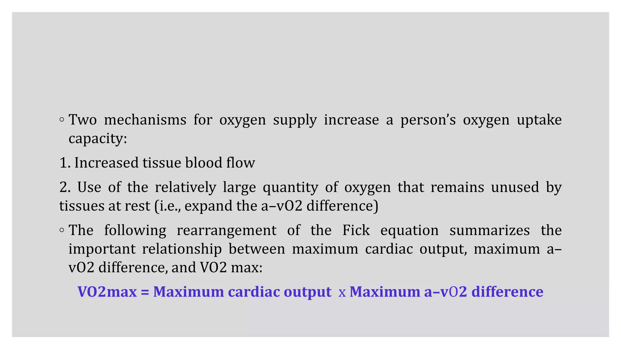 ◦ Two mechanisms for oxygen supply increase a person’s oxygen uptake
capacity:
1. Increased tissue blood flow
2. Use of the relatively large quantity of oxygen that remains unused by
tissues at rest (i.e., expand the a–vO2 difference)
◦ The following rearrangement of the Fick equation summarizes the
important relationship between maximum cardiac output, maximum a–
vO2 difference, and VO2 max:
VO2max = Maximum cardiac output x Maximum a–vO2 difference
 
