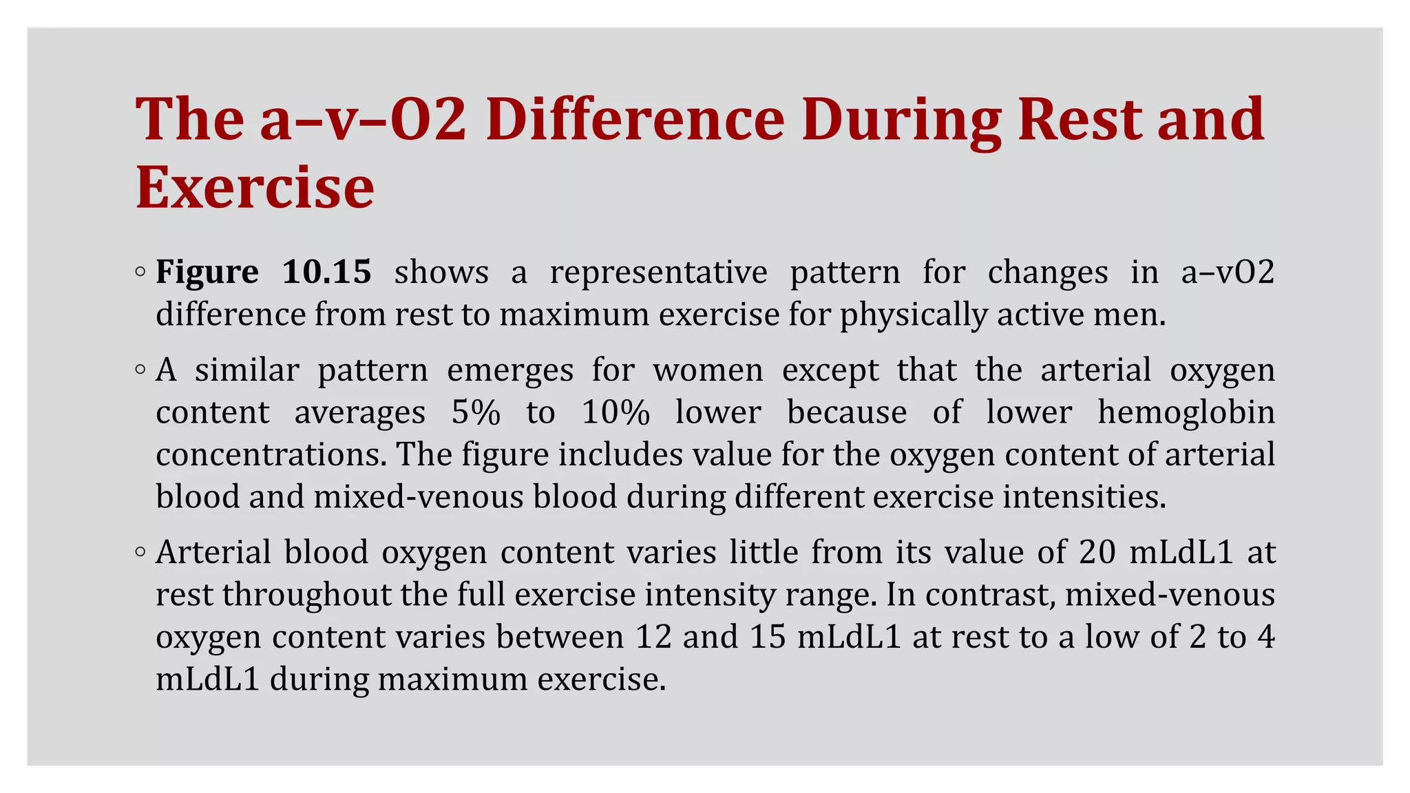 The a–v–O2 Difference During Rest and
Exercise
◦ Figure 10.15 shows a representative pattern for changes in a–vO2
difference from rest to maximum exercise for physically active men.
◦ A similar pattern emerges for women except that the arterial oxygen
content averages 5% to 10% lower because of lower hemoglobin
concentrations. The figure includes value for the oxygen content of arterial
blood and mixed-venous blood during different exercise intensities.
◦ Arterial blood oxygen content varies little from its value of 20 mLdL1 at
rest throughout the full exercise intensity range. In contrast, mixed-venous
oxygen content varies between 12 and 15 mLdL1 at rest to a low of 2 to 4
mLdL1 during maximum exercise.
 