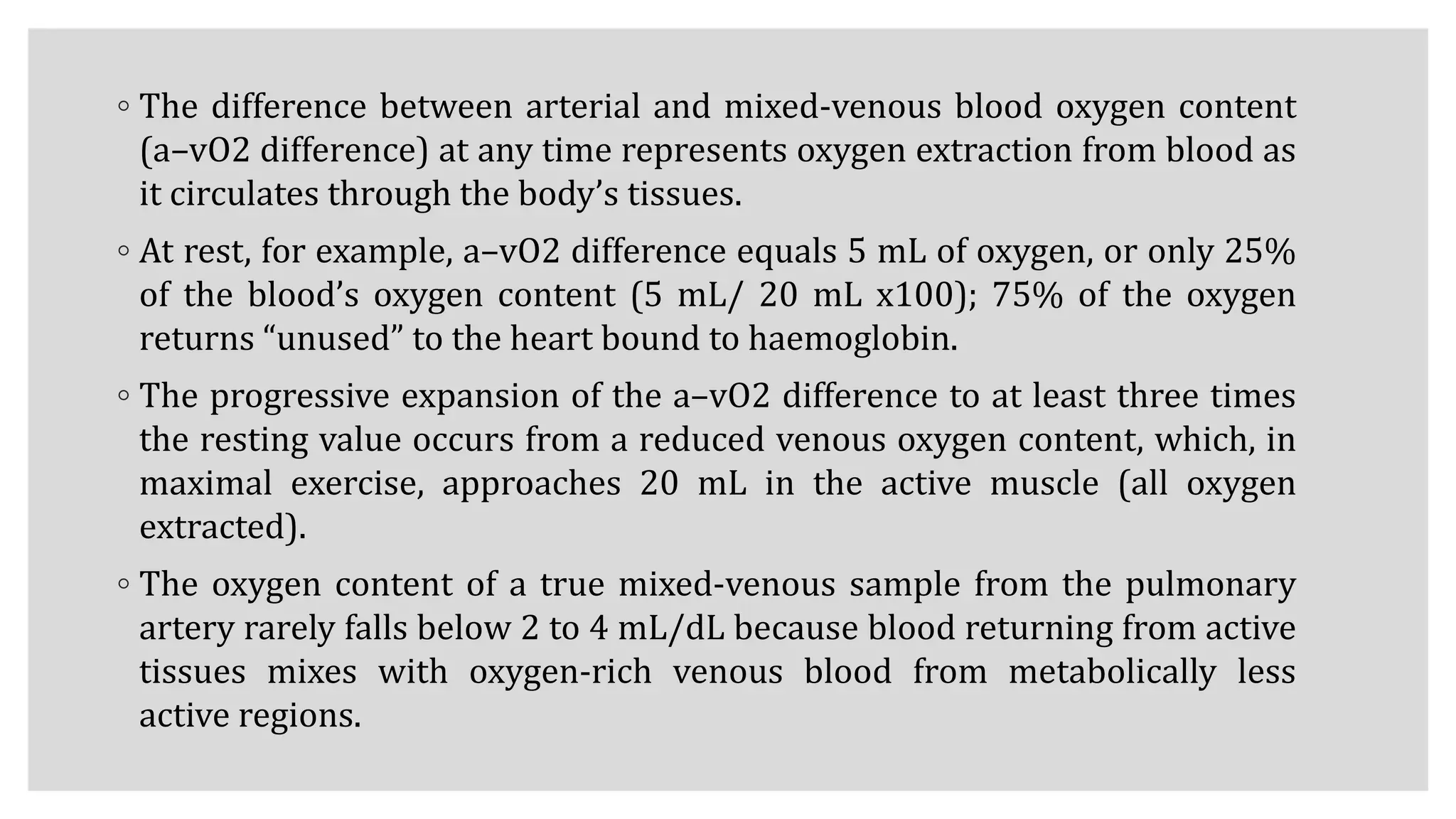 ◦ The difference between arterial and mixed-venous blood oxygen content
(a–vO2 difference) at any time represents oxygen extraction from blood as
it circulates through the body’s tissues.
◦ At rest, for example, a–vO2 difference equals 5 mL of oxygen, or only 25%
of the blood’s oxygen content (5 mL/ 20 mL x100); 75% of the oxygen
returns “unused” to the heart bound to haemoglobin.
◦ The progressive expansion of the a–vO2 difference to at least three times
the resting value occurs from a reduced venous oxygen content, which, in
maximal exercise, approaches 20 mL in the active muscle (all oxygen
extracted).
◦ The oxygen content of a true mixed-venous sample from the pulmonary
artery rarely falls below 2 to 4 mL/dL because blood returning from active
tissues mixes with oxygen-rich venous blood from metabolically less
active regions.
 