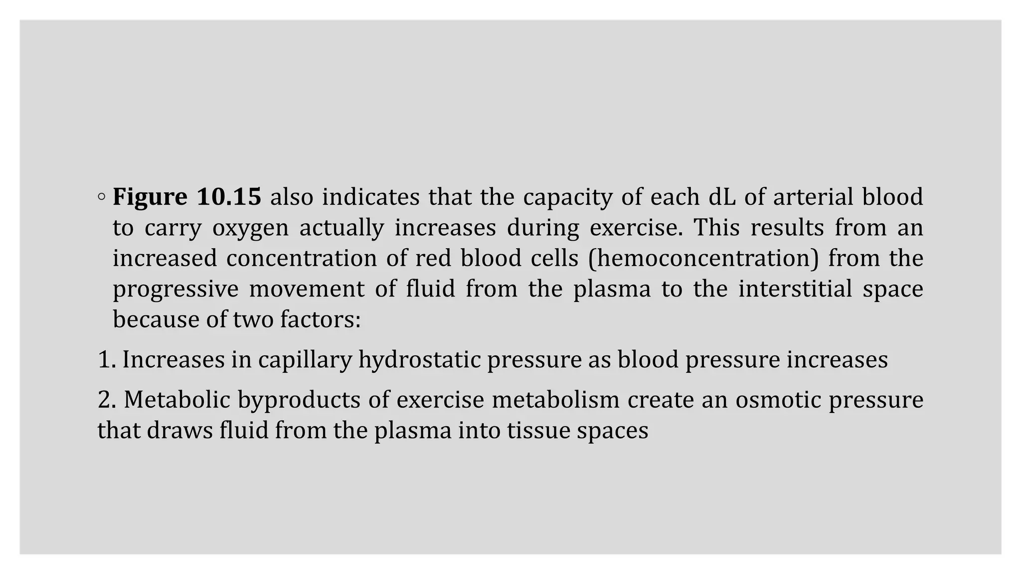 ◦ Figure 10.15 also indicates that the capacity of each dL of arterial blood
to carry oxygen actually increases during exercise. This results from an
increased concentration of red blood cells (hemoconcentration) from the
progressive movement of fluid from the plasma to the interstitial space
because of two factors:
1. Increases in capillary hydrostatic pressure as blood pressure increases
2. Metabolic byproducts of exercise metabolism create an osmotic pressure
that draws fluid from the plasma into tissue spaces
 