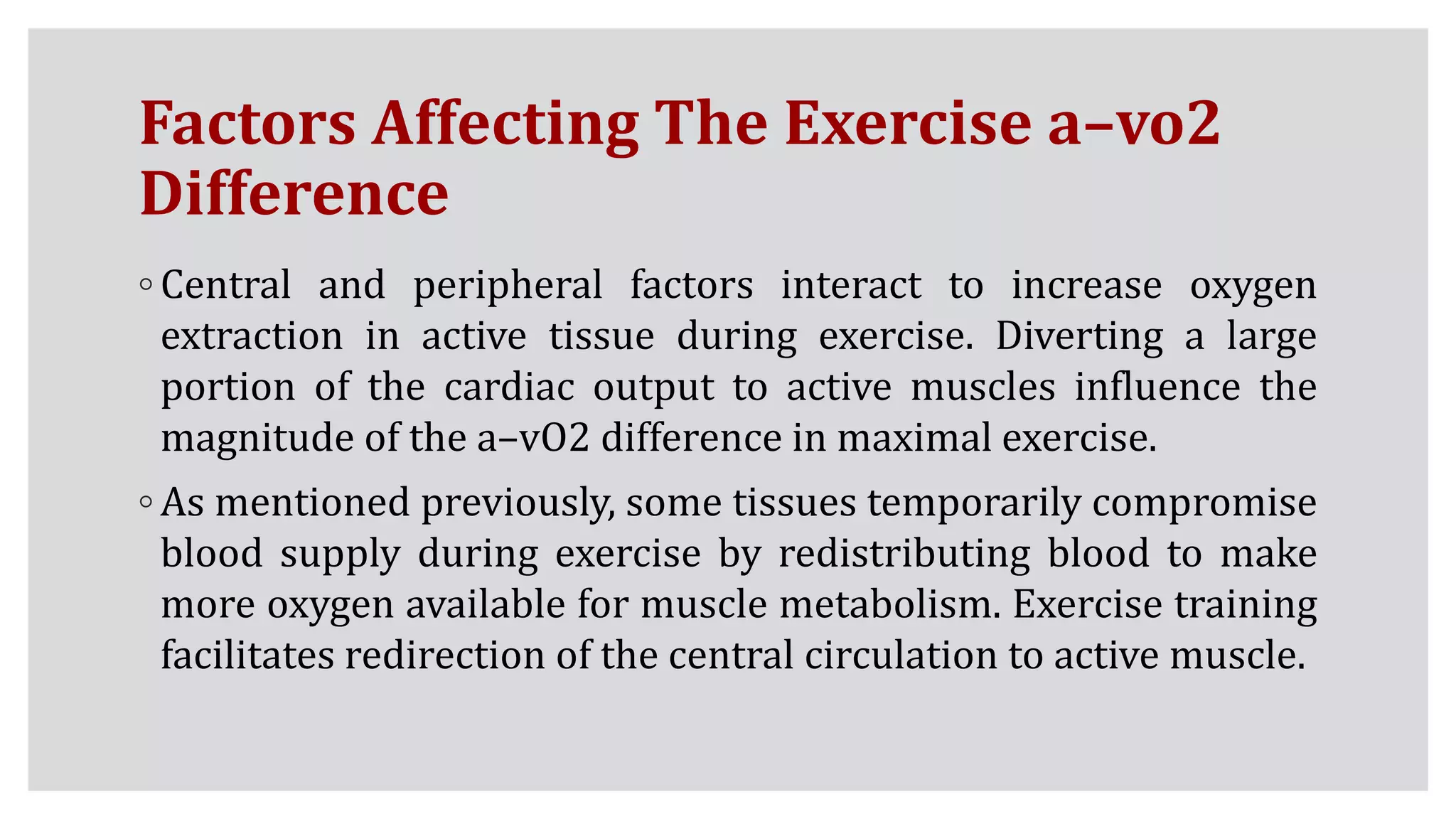 Factors Affecting The Exercise a–vo2
Difference
◦ Central and peripheral factors interact to increase oxygen
extraction in active tissue during exercise. Diverting a large
portion of the cardiac output to active muscles influence the
magnitude of the a–vO2 difference in maximal exercise.
◦ As mentioned previously, some tissues temporarily compromise
blood supply during exercise by redistributing blood to make
more oxygen available for muscle metabolism. Exercise training
facilitates redirection of the central circulation to active muscle.
 