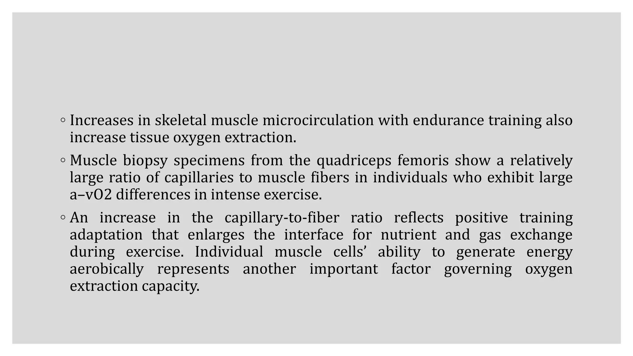 ◦ Increases in skeletal muscle microcirculation with endurance training also
increase tissue oxygen extraction.
◦ Muscle biopsy specimens from the quadriceps femoris show a relatively
large ratio of capillaries to muscle fibers in individuals who exhibit large
a–vO2 differences in intense exercise.
◦ An increase in the capillary-to-fiber ratio reflects positive training
adaptation that enlarges the interface for nutrient and gas exchange
during exercise. Individual muscle cells’ ability to generate energy
aerobically represents another important factor governing oxygen
extraction capacity.
 