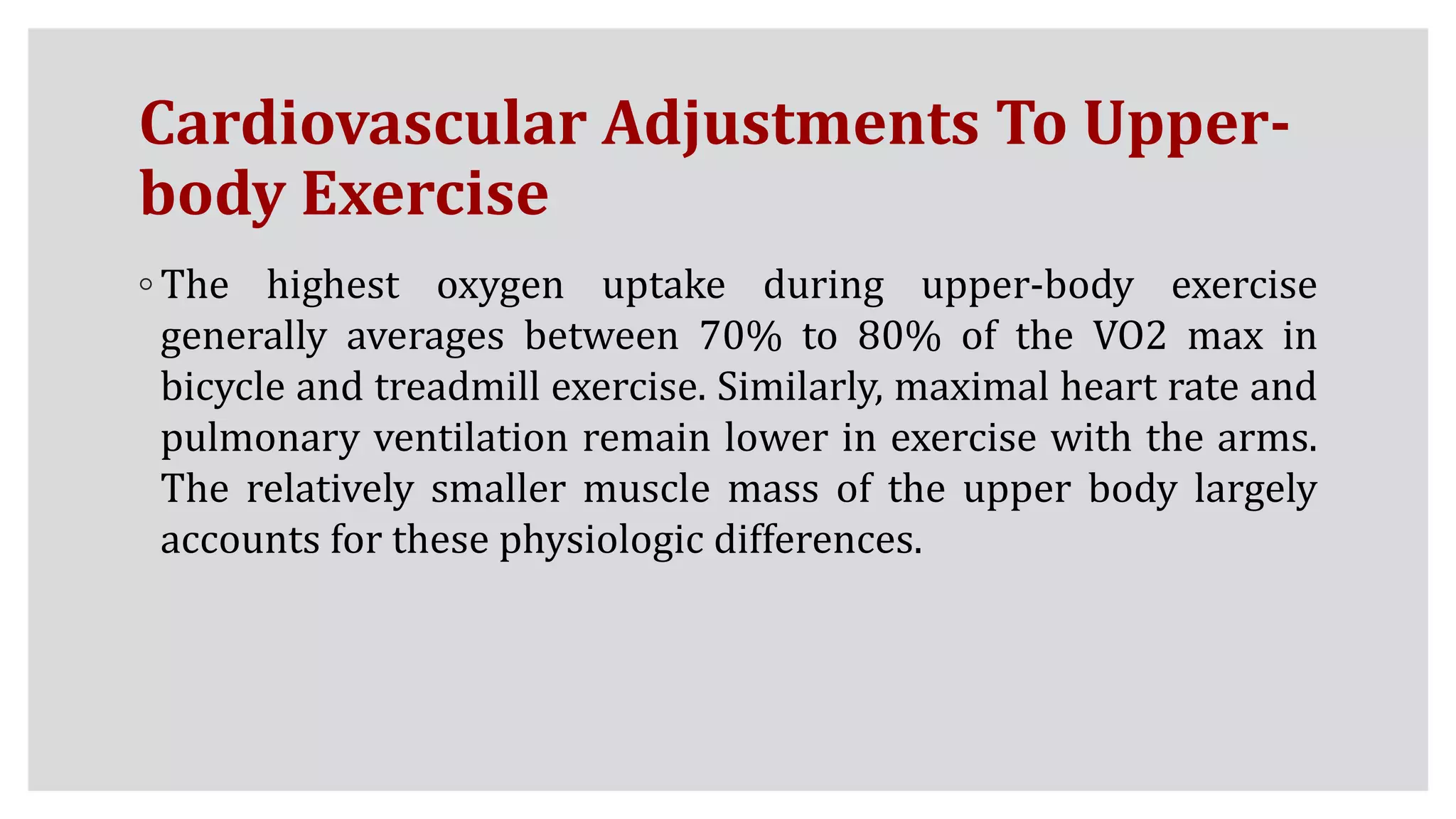 Cardiovascular Adjustments To Upper-
body Exercise
◦ The highest oxygen uptake during upper-body exercise
generally averages between 70% to 80% of the VO2 max in
bicycle and treadmill exercise. Similarly, maximal heart rate and
pulmonary ventilation remain lower in exercise with the arms.
The relatively smaller muscle mass of the upper body largely
accounts for these physiologic differences.
 