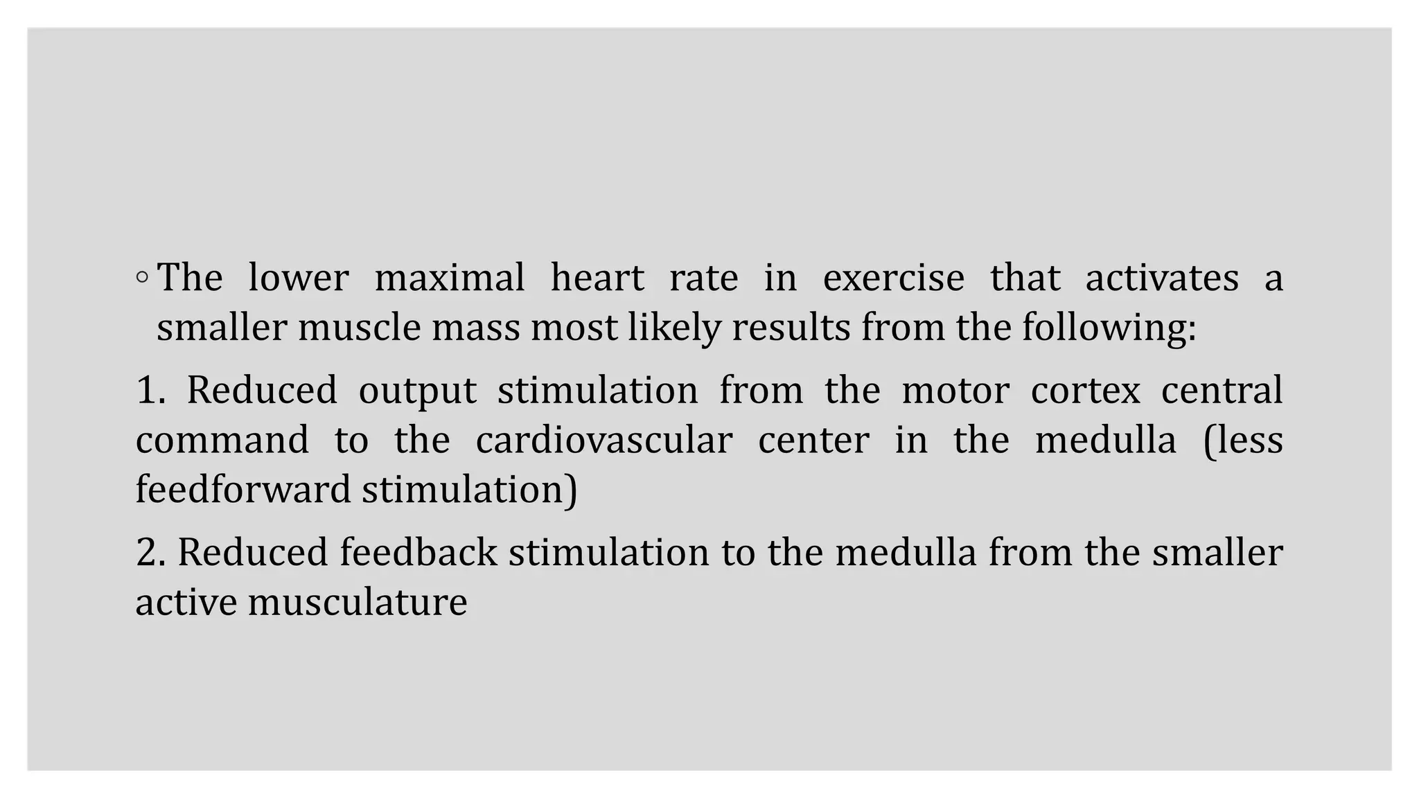 ◦ The lower maximal heart rate in exercise that activates a
smaller muscle mass most likely results from the following:
1. Reduced output stimulation from the motor cortex central
command to the cardiovascular center in the medulla (less
feedforward stimulation)
2. Reduced feedback stimulation to the medulla from the smaller
active musculature
 