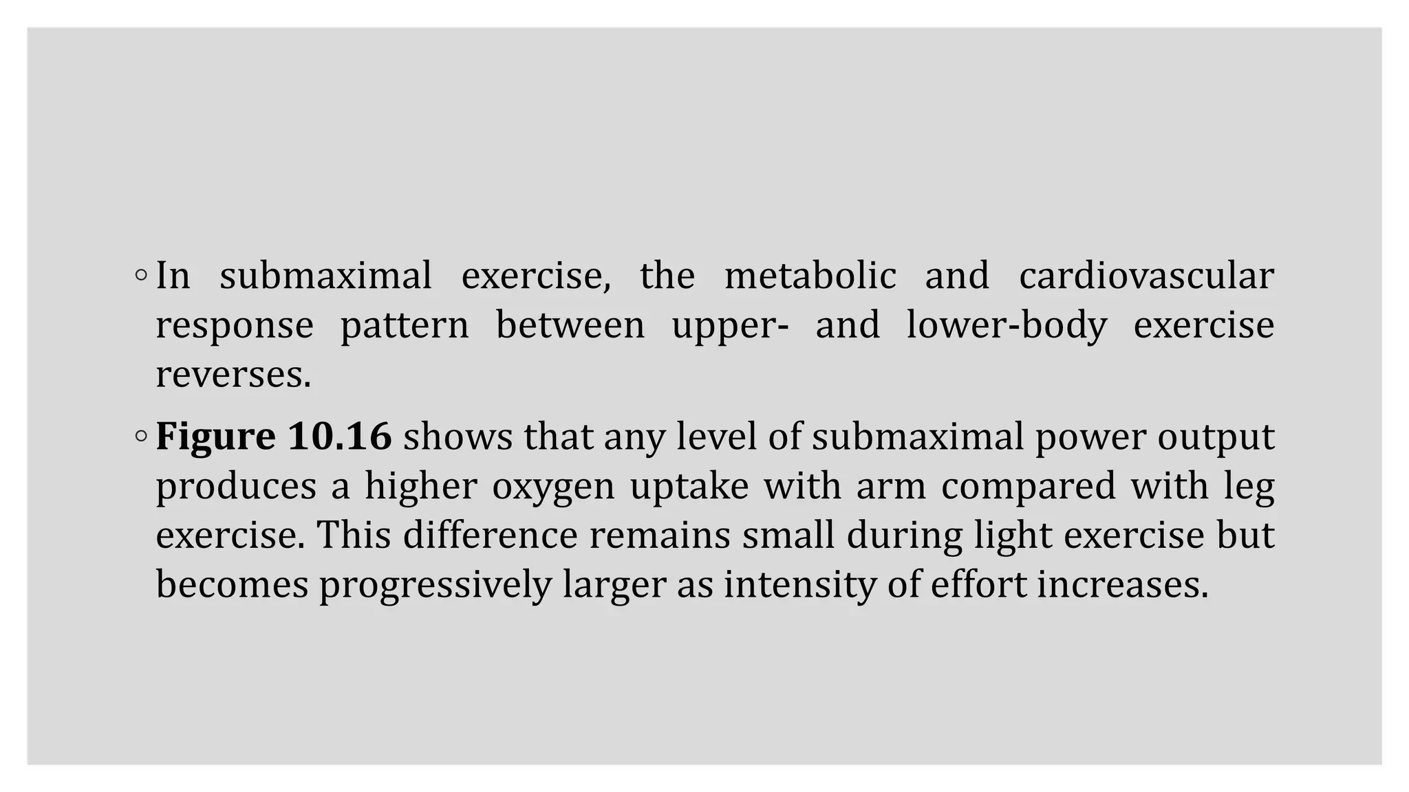 ◦ In submaximal exercise, the metabolic and cardiovascular
response pattern between upper- and lower-body exercise
reverses.
◦ Figure 10.16 shows that any level of submaximal power output
produces a higher oxygen uptake with arm compared with leg
exercise. This difference remains small during light exercise but
becomes progressively larger as intensity of effort increases.
 
