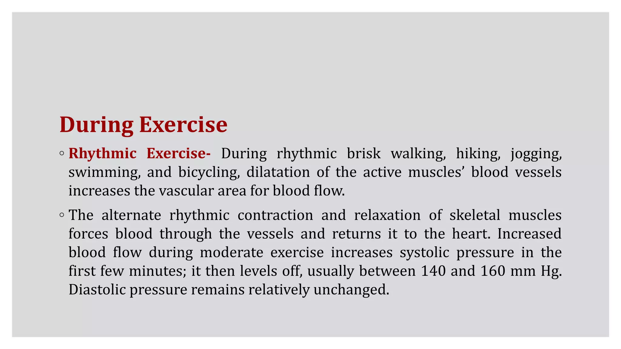 During Exercise
◦ Rhythmic Exercise- During rhythmic brisk walking, hiking, jogging,
swimming, and bicycling, dilatation of the active muscles’ blood vessels
increases the vascular area for blood flow.
◦ The alternate rhythmic contraction and relaxation of skeletal muscles
forces blood through the vessels and returns it to the heart. Increased
blood flow during moderate exercise increases systolic pressure in the
first few minutes; it then levels off, usually between 140 and 160 mm Hg.
Diastolic pressure remains relatively unchanged.
 