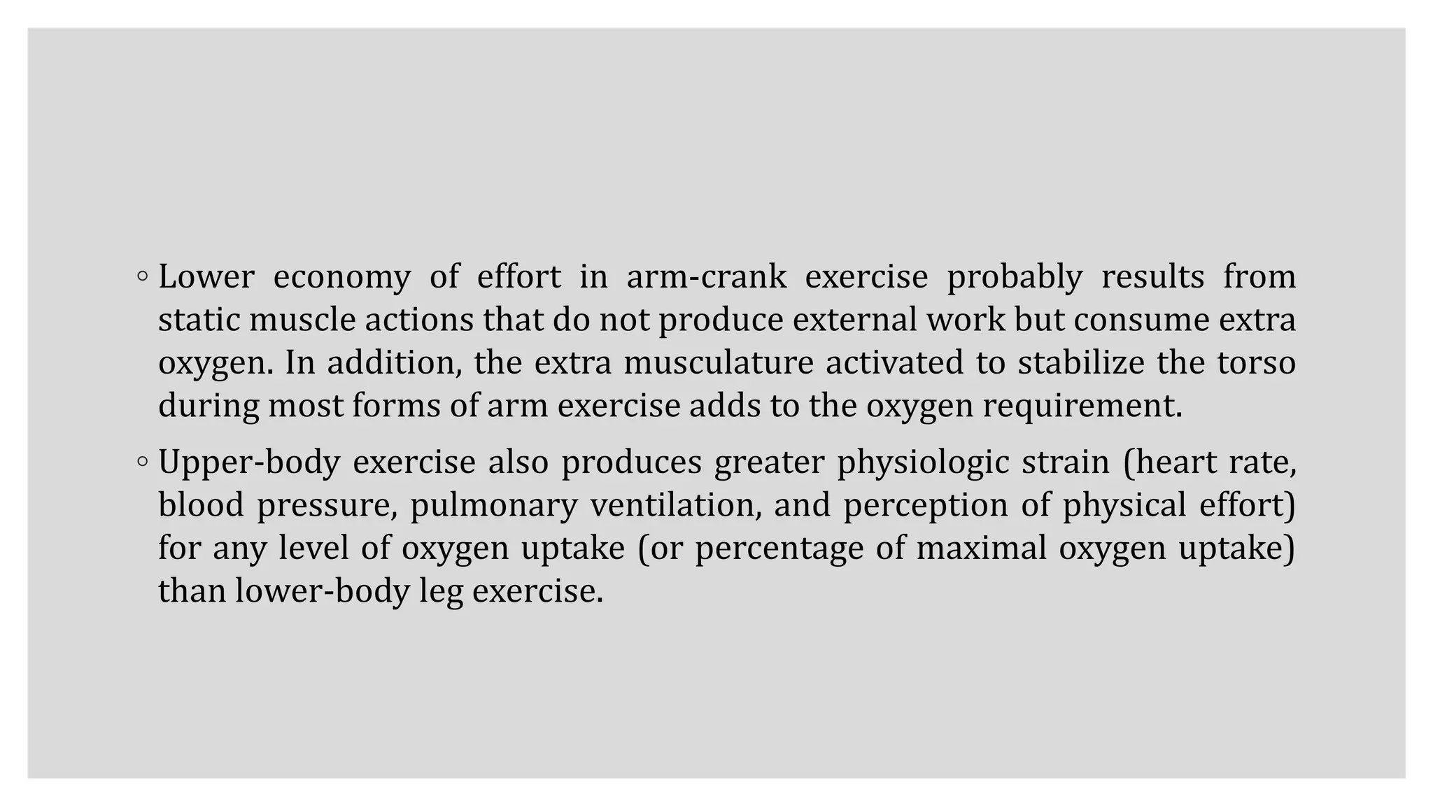 ◦ Lower economy of effort in arm-crank exercise probably results from
static muscle actions that do not produce external work but consume extra
oxygen. In addition, the extra musculature activated to stabilize the torso
during most forms of arm exercise adds to the oxygen requirement.
◦ Upper-body exercise also produces greater physiologic strain (heart rate,
blood pressure, pulmonary ventilation, and perception of physical effort)
for any level of oxygen uptake (or percentage of maximal oxygen uptake)
than lower-body leg exercise.
 