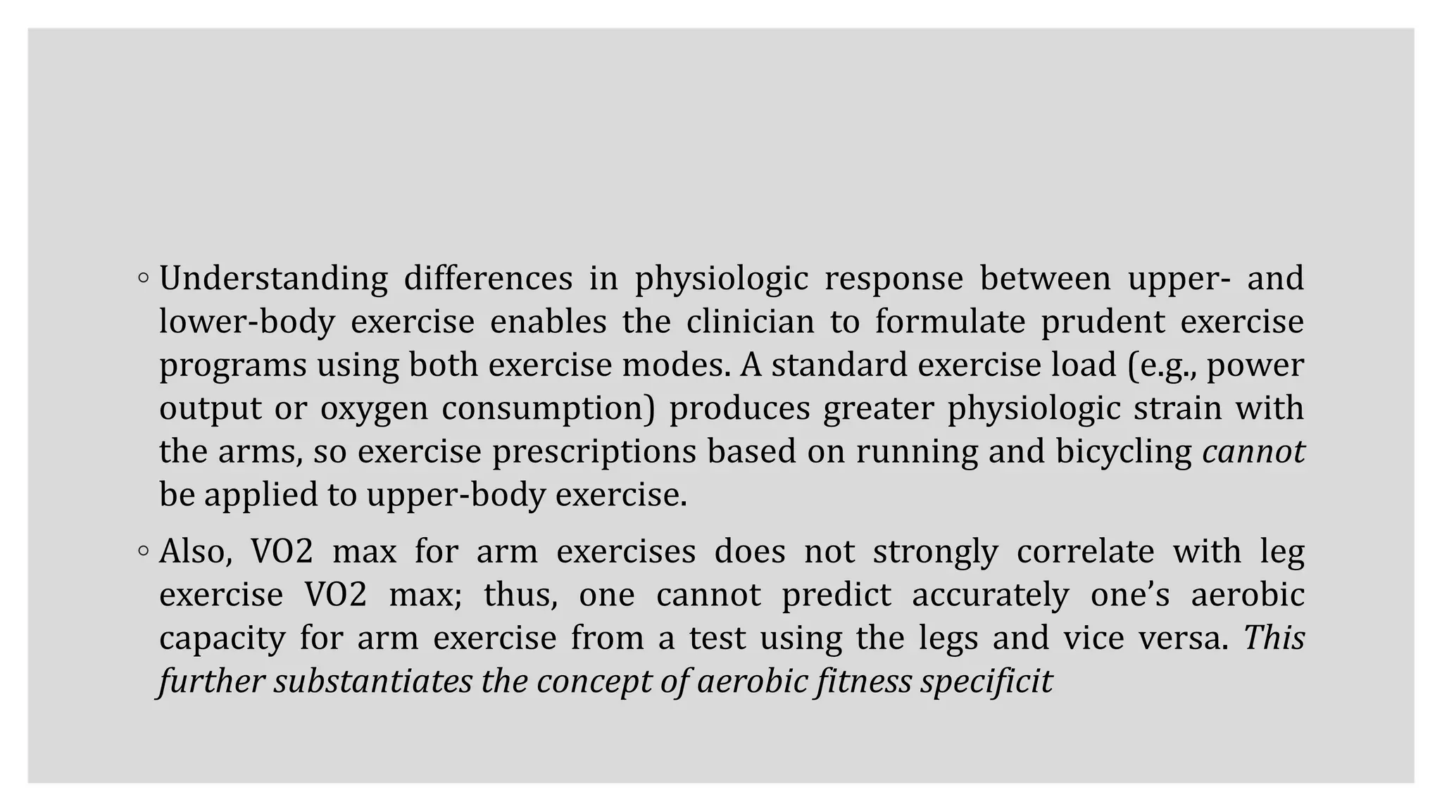 ◦ Understanding differences in physiologic response between upper- and
lower-body exercise enables the clinician to formulate prudent exercise
programs using both exercise modes. A standard exercise load (e.g., power
output or oxygen consumption) produces greater physiologic strain with
the arms, so exercise prescriptions based on running and bicycling cannot
be applied to upper-body exercise.
◦ Also, VO2 max for arm exercises does not strongly correlate with leg
exercise VO2 max; thus, one cannot predict accurately one’s aerobic
capacity for arm exercise from a test using the legs and vice versa. This
further substantiates the concept of aerobic fitness specificit
 