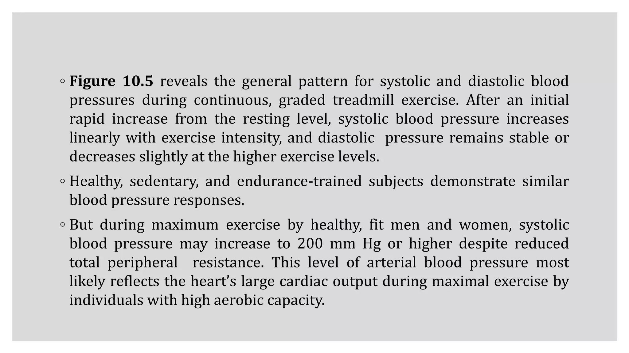 ◦ Figure 10.5 reveals the general pattern for systolic and diastolic blood
pressures during continuous, graded treadmill exercise. After an initial
rapid increase from the resting level, systolic blood pressure increases
linearly with exercise intensity, and diastolic pressure remains stable or
decreases slightly at the higher exercise levels.
◦ Healthy, sedentary, and endurance-trained subjects demonstrate similar
blood pressure responses.
◦ But during maximum exercise by healthy, fit men and women, systolic
blood pressure may increase to 200 mm Hg or higher despite reduced
total peripheral resistance. This level of arterial blood pressure most
likely reflects the heart’s large cardiac output during maximal exercise by
individuals with high aerobic capacity.
 