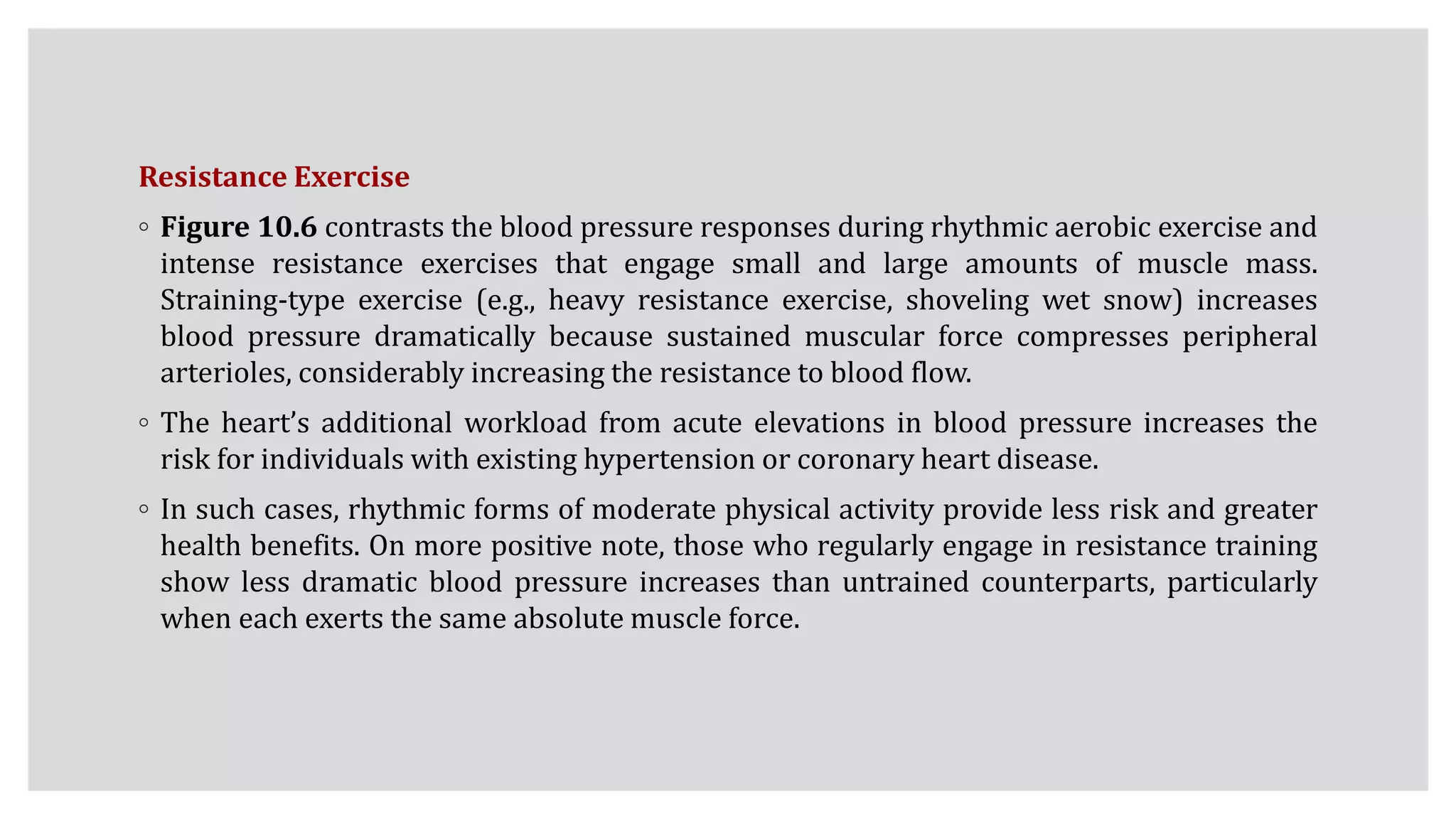 Resistance Exercise
◦ Figure 10.6 contrasts the blood pressure responses during rhythmic aerobic exercise and
intense resistance exercises that engage small and large amounts of muscle mass.
Straining-type exercise (e.g., heavy resistance exercise, shoveling wet snow) increases
blood pressure dramatically because sustained muscular force compresses peripheral
arterioles, considerably increasing the resistance to blood flow.
◦ The heart’s additional workload from acute elevations in blood pressure increases the
risk for individuals with existing hypertension or coronary heart disease.
◦ In such cases, rhythmic forms of moderate physical activity provide less risk and greater
health benefits. On more positive note, those who regularly engage in resistance training
show less dramatic blood pressure increases than untrained counterparts, particularly
when each exerts the same absolute muscle force.
 