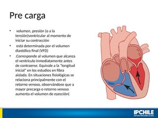 Pre carga
• volumen, presión (o a la
tensión)ventricular al momento de
iniciar su contracción
• está determinada por el volumen
diastólico final (VFD)
• .Corresponde al volumen que alcanza
el ventrículo inmediatamente antes
de contraerse. Equivale a la "longitud
inicial" en los estudios en fibra
aislada. En situaciones fisiológicas se
relaciona principalmente con el
retorno venoso, observándose que a
mayor precarga o retorno venoso
aumenta el volumen de eyección(
 