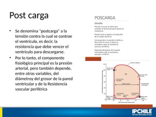 Post carga
• Se denomina "postcarga" a la
tensión contra la cual se contrae
el ventrículo, es decir, la
resistencia que debe vencer el
ventrículo para descargarse.
• Por lo tanto, el componente
fisiológico principal es la presión
arterial, pero también depende,
entre otras variables, del
diámetroy del grosor de la pared
ventricular y de la Resistencia
vascular periférica
 