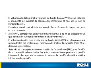 • El volumen diastólico final o volumen de fin de diastole(VFD), es el volumen
al momento de iniciarse la contracción ventricular, al final de la fase de
llenado (Fase 1).
• Está determinado por el volumen ventricular al término de la eyección, más
el retorno venoso.
• A este VFD corresponde una presión diastólicafinal o de fin de diástole (PFD),
que además es función de la distensibilidad ventricular.
• El volumen sistólico final o volumen de fin de sístole (VFS) es el volumen que
queda dentro del ventrículo al momento de finalizar la eyección (Fase 3), es
decir, no fue eyectado.
• Este VFS se corresponde con una presión de fin de sístole (PFS), y es función
de la contractilidad ventricular. Durante la contracción se genera una presión
intraventricular, que en un momento supera la presión diastólica aórtica,
iniciándose la eyección.
 