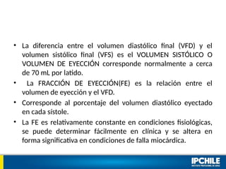 • La diferencia entre el volumen diastólico final (VFD) y el
volumen sistólico final (VFS) es el VOLUMEN SISTÓLICO O
VOLUMEN DE EYECCIÓN corresponde normalmente a cerca
de 70 mL por latido.
• La FRACCIÓN DE EYECCIÓN(FE) es la relación entre el
volumen de eyección y el VFD.
• Corresponde al porcentaje del volumen diastólico eyectado
en cada sístole.
• La FE es relativamente constante en condiciones fisiológicas,
se puede determinar fácilmente en clínica y se altera en
forma significativa en condiciones de falla miocárdica.
 