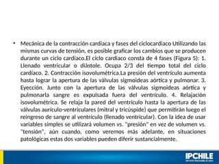 • Mecánica de la contracción cardiaca y fases del ciclocardiaco Utilizando las
mismas curvas de tensión, es posible graficar los cambios que se producen
durante un ciclo cardíaco.El ciclo cardiaco consta de 4 fases (Figura 5): 1.
Llenado ventricular o diástole. Ocupa 2/3 del tiempo total del ciclo
cardíaco. 2. Contracción isovolumétrica.La presión del ventrículo aumenta
hasta lograr la apertura de las válvulas sigmoideas aórtica y pulmonar. 3.
Eyección. Junto con la apertura de las válvulas sigmoideas aórtica y
pulmonarla sangre es expulsada fuera del ventrículo. 4. Relajación
isovolumétrica. Se relaja la pared del ventrículo hasta la apertura de las
válvulas aurículo-ventriculares (mitral y tricúspide) que permitirán luego el
reingreso de sangre al ventrículo (llenado ventricular). Con la idea de usar
variables simples se utilizará volumen vs. "presión" en vez de volumen vs.
"tensión", aún cuando, como veremos más adelante, en situaciones
patológicas estas dos variables pueden diferir sustancialmente.
 