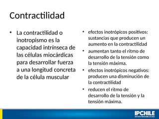 Contractilidad
• La contractilidad o
inotropismo es la
capacidad intrínseca de
las células miocárdicas
para desarrollar fuerza
a una longitud concreta
de la célula muscular
• efectos inotrópicos positivos:
sustancias que producen un
aumento en la contractilidad
• aumentan tanto el ritmo de
desarrollo de la tensión como
la tensión máxima.
• efectos inotrópicos negativos:
producen una disminución de
la contractilidad
• reducen el ritmo de
desarrollo de la tensión y la
tensión máxima.
 