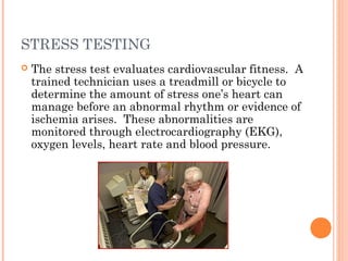 STRESS TESTING
   The stress test evaluates cardiovascular fitness. A
    trained technician uses a treadmill or bicycle to
    determine the amount of stress one’s heart can
    manage before an abnormal rhythm or evidence of
    ischemia arises. These abnormalities are
    monitored through electrocardiography (EKG),
    oxygen levels, heart rate and blood pressure.
 