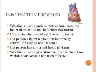 INFORMATION PROVIDED

 Whether or not a patient suffers from coronary
  heart disease and needs further evaluation
 If there is adequate blood flow to the heart

 If a person’s heart medication is properly
  controlling angina and ischemia
 If a person has abnormal heart rhythms

 Whether or not a procedure to improve blood flow
  within heart vessels has been effective
 