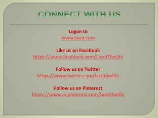 Logon to
www.lazoi.com
Like us on Facebook
https://www.facebook.com/LazoiTheLife
Follow us on Twitter
https://www.twitter.com/lazoithelife
Follow us on Pinterest
https://www.in.pinterest.com/lazoithelife
 