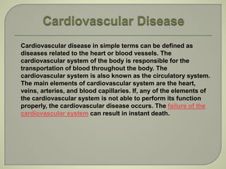Cardiovascular disease in simple terms can be defined as
diseases related to the heart or blood vessels. The
cardiovascular system of the body is responsible for the
transportation of blood throughout the body. The
cardiovascular system is also known as the circulatory system.
The main elements of cardiovascular system are the heart,
veins, arteries, and blood capillaries. If, any of the elements of
the cardiovascular system is not able to perform its function
properly, the cardiovascular disease occurs. The failure of the
cardiovascular system can result in instant death.
 