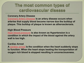 Coronary Artery Disease
Coronary Artery Disease is an artery disease occurs when
arteries that supply blood become narrow due the buildup of
plaque. This buildup of plaque is known as atherosclerosis.
High Blood Pressure
High blood pressure is also known as Hypertension is a
condition in which the impact of the blood against the artery
wall is too high.
Cardiac Arrest
A cardiac arrest is the condition when the heart suddenly stops
to function. When the heart stops beating the transportation of
oxygen rich blood is stopped resulting in unconsciousness.
 