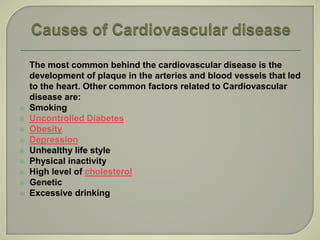 The most common behind the cardiovascular disease is the
development of plaque in the arteries and blood vessels that led
to the heart. Other common factors related to Cardiovascular
disease are:
 Smoking
 Uncontrolled Diabetes
 Obesity
 Depression
 Unhealthy life style
 Physical inactivity
 High level of cholesterol
 Genetic
 Excessive drinking
 