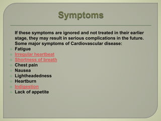 If these symptoms are ignored and not treated in their earlier
stage, they may result in serious complications in the future.
Some major symptoms of Cardiovascular disease:
 Fatigue
 Irregular heartbeat
 Shortness of breath
 Chest pain
 Nausea
 Lightheadedness
 Heartburn
 Indigestion
 Lack of appetite
 