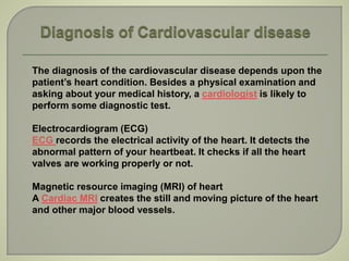 The diagnosis of the cardiovascular disease depends upon the
patient’s heart condition. Besides a physical examination and
asking about your medical history, a cardiologist is likely to
perform some diagnostic test.
Electrocardiogram (ECG)
ECG records the electrical activity of the heart. It detects the
abnormal pattern of your heartbeat. It checks if all the heart
valves are working properly or not.
Magnetic resource imaging (MRI) of heart
A Cardiac MRI creates the still and moving picture of the heart
and other major blood vessels.
 