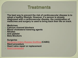 The best way to prevent the risk of cardiovascular disease is to
adopt a healthy lifestyle. However, if a person is already
diagnosed with a cardiovascular disease, the combination of
medicines and surgery is used to bring back their life on track.
Medicines
 Calcium channel blockers
 Blood cholesterol lowering agents
 Nitrates
 Anti platelet
 Beta Blockers
Surgeries
 Coronary Artery Bypass Grafting (CABG)
 Stent procedure
 Heart valve repair or replacement
 Heart transplant
 