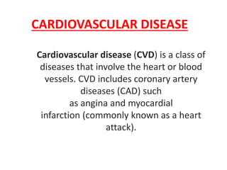 CARDIOVASCULAR DISEASE
Cardiovascular disease (CVD) is a class of
diseases that involve the heart or blood
vessels. CVD includes coronary artery
diseases (CAD) such
as angina and myocardial
infarction (commonly known as a heart
attack).
 