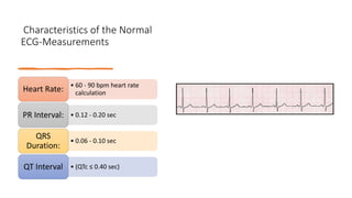Characteristics of the Normal
ECG-Measurements
• 60 - 90 bpm heart rate
calculation
Heart Rate:
• 0.12 - 0.20 sec
PR Interval:
• 0.06 - 0.10 sec
QRS
Duration:
• (QTc ≤ 0.40 sec)
QT Interval
 
