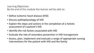 Learning Objectives
By the end of this module the learner will be able to:
• Define Ischemic heart disease (IHD)
• Discuss pathophysiology of IHD
• Explain the steps and actions in the completion of a holistic
assessment of a patient’s IHD
• Identify the risk factors associated with IHD
• Evaluate the role of secondary prevention in IHD management
• Assess, plan, implement and evaluate a range of appropriate nursing
interventions for the patient with IHD and the family
 